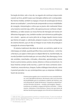 Ana Cláudia Munari Domingos 239
formação do leitor, sob o risco de, na cegueira de continuar empurrando
o jovem ao livro, perdê-lo para sua interação solitária com o computador.
Na mesma medida, também os espaços virtuais de socialização da leitura
devem ser analisados50
, como forma de compreender as novas modalidades
de recepção, interpretação e crítica que os jovens vêm realizando.Talvez
uma maneira coerente seja, enfim, não apenas procurar conhecer a hiper-
biblioteca, as redes sociais e as novas formas de interação com textos em
diferentes linguagens, mas, também receber com otimismo as publicações
em e-book – apenas um outro jeito de se chegar àquele mesmo texto
que líamos em papel, e, sobretudo, preparar-se para a nova configuração
do sistema literário, que um dia vai integrar-se aos modos de produção e
recepção do universo hipermídia.
O sistema tradicional não deixa de existir, ao contrário, pode ter no
ciberespaço um aliado, quando partilha e leva a outras leituras – como faz
a literatura, ao captar o leitor para si e depois libertá-lo, transformado, no
mundo (também transformado por um novo olhar). No ciberespaço, livros
são vendidos, resenhados, criticados, oferecidos, apresentados; textos
levam a outros textos; autores, textos, leitores e críticos se encontram. As
boas histórias sempre serão escritas, a partir de novos contextos sócio-
-históricos, novas técnicas, choques, fusões e diálogos interculturais, como
é possível perceber no uso contemporâneo que as empresas midiáticas
fazem da narrativa:
Vivemos preocupados com o rumo do livro e seu conteúdo literá-
rio, com a decadência da leitura. No entanto, abre-se aí uma série
de possibilidades para os contadores e ledores de histórias, uma
nova dimensão do “poder da literatura”. Enquanto os alquimistas51
recriam fórmulas narrativas – enredos, personagens, espaços –,
transforma-se também o espaço do literário e do leitor – o leitor
mesmo, intérprete e fã da literatura. Parece-nos que temos de
declinar da eterna preocupação com o fim do livro e da leitura dos
50 
Cada vez mais, a arte é que promove o convívio e a interação humana. “A arte é um estado de
encontro fortuito” (BOURRIAUD, Nicolas. Pós-produção: como a arte reprograma o mundo contem-
porâneo. São Paulo: Martins, 2009, p. 25).
51 
The Alchemists, nota 180.
 