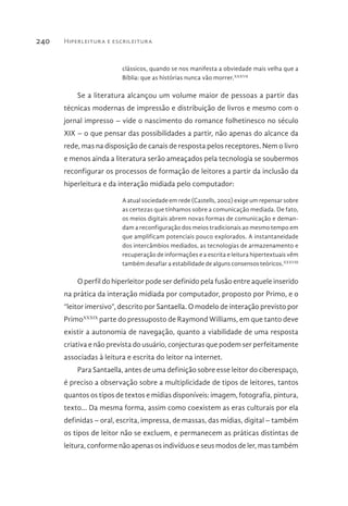 Hiperleitura e escrileitura240
clássicos, quando se nos manifesta a obviedade mais velha que a
Bíblia: que as histórias nunca vão morrer.XXXVII
Se a literatura alcançou um volume maior de pessoas a partir das
técnicas modernas de impressão e distribuição de livros e mesmo com o
jornal impresso – vide o nascimento do romance folhetinesco no século
XIX – o que pensar das possibilidades a partir, não apenas do alcance da
rede, mas na disposição de canais de resposta pelos receptores. Nem o livro
e menos ainda a literatura serão ameaçados pela tecnologia se soubermos
reconfigurar os processos de formação de leitores a partir da inclusão da
hiperleitura e da interação midiada pelo computador:
A atual sociedade em rede (Castells, 2002) exige um repensar sobre
as certezas que tínhamos sobre a comunicação mediada. De fato,
os meios digitais abrem novas formas de comunicação e deman-
dam a reconfiguração dos meios tradicionais ao mesmo tempo em
que amplificam potenciais pouco explorados. A instantaneidade
dos intercâmbios mediados, as tecnologias de armazenamento e
recuperação de informações e a escrita e leitura hipertextuais vêm
também desafiar a estabilidade de alguns consensos teóricos.XXXVIII
O perfil do hiperleitor pode ser definido pela fusão entre aquele inserido
na prática da interação midiada por computador, proposto por Primo, e o
“leitor imersivo”, descrito por Santaella. O modelo de interação previsto por
PrimoXXXIX
parte do pressuposto de Raymond Williams, em que tanto deve
existir a autonomia de navegação, quanto a viabilidade de uma resposta
criativa e não prevista do usuário, conjecturas que podem ser perfeitamente
associadas à leitura e escrita do leitor na internet.
Para Santaella, antes de uma definição sobre esse leitor do ciberespaço,
é preciso a observação sobre a multiplicidade de tipos de leitores, tantos
quantos os tipos de textos e mídias disponíveis: imagem, fotografia, pintura,
texto... Da mesma forma, assim como coexistem as eras culturais por ela
definidas – oral, escrita, impressa, de massas, das mídias, digital – também
os tipos de leitor não se excluem, e permanecem as práticas distintas de
leitura, conforme não apenas os indivíduos e seus modos de ler, mas também
 