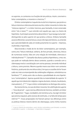 Ana Cláudia Munari Domingos 241
os suportes, os contextos e as funções de tais práticas. Assim, convivem o
leitor contemplativo, o movente e o imersivo.XL
O leitor contemplativo é aquele da era do livro impresso, que pratica a
leitura intensiva e silenciosa do texto escrito; o leitor movente é o leitor das
“misturas sígnicas”52
, e o leitor imersivo, para Santaella, é esse conectado
entre “nós e nexos”XLI
, que coincide com aquele que, aqui, eu chamo de
hiperleitor. A principal característica desse leitor é “que navega numa tela”,
distinguindo-se pelo suporte em que pratica a leitura. Embora Santaella
associe diferentes características a esses três tipos de leitores, eu entendo
que a peculiaridade de cada um reside justamente no suporte – impresso,
multimídia e hipermídia.
Descrevendo o modo de ler do leitor contemplativo, por exemplo,
como uma “leitura individual, solitária, de foro privado, silenciosa, leitura
de numerosos textos, lidos em uma relação de intimidade, silenciosa e
individualmente”XLII
, Santaella não afasta a prática hiperleitora, a meu ver,
que pode ser realizada dentro desse contexto, quando a conexão com o
ciberespaço exclui a socialização com outras pessoas, tornando individual
a leitura, como previsto. Mesmo quando insere esse leitor num contexto
histórico, praticante de uma leitura laica,“em que as ocasiões de ler foram
cada vez mais se emancipando das celebrações religiosas, eclesiásticas ou
familiares”XLIII
, ainda assim não se afasta a possibilidade de uma hiperlei-
tura “contemplativa”. Apenas quando fala na materialidade do suporte: “é
aquele que tem diante de si objetos e signos duráveis, imóveis, localizáveis,
manuseáveis [...]”XLIV
é que o leitor contemplativo se distingue dos outros.
Da mesma forma, no caso do leitor movente, foi a definição do suporte
– “tiras de jornal” – que o tornou diferente do imersivo, também um leitor
de “fragmentos”, “fugaz, novidadeiro, de memória curta, mas ágil. Um leitor
que precisa esquecer, pelo excesso de estímulos, e na falta de tempo para
retê-los”XLV
. Essas proposições me fizeram pensar nas diferenças entre
as práticas leitoras mesmo dentro do ciberespaço, como minha maneira
52 
A que eu chamaria de multimídias e, assim, de leitor multimidiático; para Santaella, no entanto,
a multimídia é o suporte – o ciberespaço – e hipermídia é a linguagem.
 