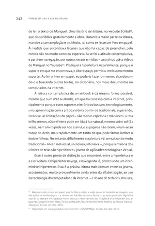 Hiperleitura e escrileitura242
de ler o texto de Manguel, Uma história de leitura, no website Scribd53
,
que disponibiliza gratuitamente a obra. Durante a maior parte da leitura,
mantive a contemplação e o silêncio, tal como se lesse um livro em papel.
À medida que encontrava lacunas que não fui capaz de preencher, pelo
menos não no modo como eu esperava, lá se foi a atitude contemplativa,
e parti em navegação, por outros textos e mídias – assistindo até a vídeos
de Manguel no Youtube54
. Pratiquei a hiperleitura naturalmente, porque o
suporte em que me encontrava, o ciberespaço, permitiu-me isso no mesmo
suporte. Ao ler o livro em papel, eu poderia fazer o mesmo, abandonan-
do-o e buscando outros textos, no dicionário, nos meus documentos no
computador, na internet.
A leitura contemplativa de um e-book é da mesma forma possível,
mesmo que num iPad ou Kindle, em que há conexão com a internet, prin-
cipalmente porque esses suportes eletrônicos buscam, tecnologicamente,
uma aproximação com a prática leitora dos livros tradicionais, superando,
inclusive, as limitações do papel – são menos espessos e mais leves, a tela
brilha menos, não reflete e pode ser lida à luz natural, mesmo sob o sol (às
vezes, nem o livro pode ser lido assim), e as páginas não rolam, viram-se ao
toque do dedo, mais rapidamente um tanto do que poderíamos lamber o
dedo e folhear. No entanto, dificilmente essa leitura vai se realizar de modo
tradicional – linear, individual, silenciosa, intensiva –, porque a maioria dos
leitores de telas são hiperleitores, jovens de agilidade tecnológica e virtual.
Esse é outro ponto de distinção que encontrei, entre a hiperleitura e
a escrileitura. O hiperleitor navega, e navegando lê, construindo um inter-
minável hipertexto. Essa é a prática leitora mais comum entre os jovens,
acostumados, muito provavelmente ainda antes da alfabetização, ao uso
da tecnologia do computador e da internet – e do uso de teclados, mouses,
53 
Mesmo tendo o livro em papel, que foi lido e relido, e onde posso ler também as imagens, que
não estão na versão digital – e devem ser linkadas de outra forma –, eu optei pela obra digital na
ocasião da tese por uma questão muito prática: o recorta e cola das citações e a facilidade em buscar
palavras. Disponível em: http://www.scribd.com/doc/6936548/Uma-historia-da-leitura-Alberto-
-Manguel. Acesso em: dez. 2010.
54 
Disponível em: www.youtube.com/watch?v=-fuPqOPANgA. Acesso em: dez. 2010.
 