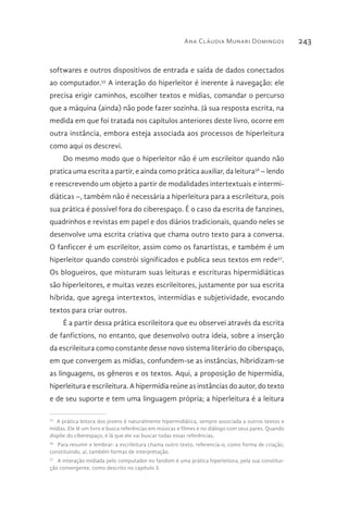 Ana Cláudia Munari Domingos 243
softwares e outros dispositivos de entrada e saída de dados conectados
ao computador.55
A interação do hiperleitor é inerente à navegação: ele
precisa erigir caminhos, escolher textos e mídias, comandar o percurso
que a máquina (ainda) não pode fazer sozinha. Já sua resposta escrita, na
medida em que foi tratada nos capítulos anteriores deste livro, ocorre em
outra instância, embora esteja associada aos processos de hiperleitura
como aqui os descrevi.
Do mesmo modo que o hiperleitor não é um escrileitor quando não
pratica uma escrita a partir, e ainda como prática auxiliar, da leitura56
– lendo
e reescrevendo um objeto a partir de modalidades intertextuais e intermi-
diáticas –, também não é necessária a hiperleitura para a escrileitura, pois
sua prática é possível fora do ciberespaço. É o caso da escrita de fanzines,
quadrinhos e revistas em papel e dos diários tradicionais, quando neles se
desenvolve uma escrita criativa que chama outro texto para a conversa.
O fanficcer é um escrileitor, assim como os fanartistas, e também é um
hiperleitor quando constrói significados e publica seus textos em rede57
.
Os blogueiros, que misturam suas leituras e escrituras hipermidiáticas
são hiperleitores, e muitas vezes escrileitores, justamente por sua escrita
híbrida, que agrega intertextos, intermídias e subjetividade, evocando
textos para criar outros.
É a partir dessa prática escrileitora que eu observei através da escrita
de fanfictions, no entanto, que desenvolvo outra ideia, sobre a inserção
da escrileitura como constante desse novo sistema literário do ciberspaço,
em que convergem as mídias, confundem-se as instâncias, hibridizam-se
as linguagens, os gêneros e os textos. Aqui, a proposição de hipermídia,
hiperleitura e escrileitura. A hipermídia reúne as instâncias do autor, do texto
e de seu suporte e tem uma linguagem própria; a hiperleitura é a leitura
55 
A prática leitora dos jovens é naturalmente hipermidiática, sempre associada a outros textos e
mídias. Ele lê um livro e busca referências em músicas e filmes e no diálogo com seus pares. Quando
dispõe do ciberespaço, é lá que ele vai buscar todas essas referências.
56 
Para resumir e lembrar: a escrileitura chama outro texto, referencia-o, como forma de criação,
constituindo, aí, também formas de interpretação.
57 
A interação midiada pelo computador no fandom é uma prática hiperleitora, pela sua constitui-
ção convergente, como descrito no capítulo 3.
 