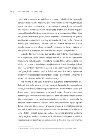 Hiperleitura e escrileitura244
conectada, em rede; e a escrileitura, a resposta, híbrido de interpretação
e criação. Esse sistema não exclui o sistema literário tradicional, tampouco
aquele praticado no ciberespaço a partir daquela interação em que não há
uma resposta materializada, um novo objeto, criativo, nos moldes daqueles
construídos pelos fãs. No entanto, como na convivência entre mídias – disco
e cd, cinema e televisão, jornal, livro e internet –, não sabemos até quando
os sistemas vão coexistir, sem que a inovação dê fim às velhas formas, à
medida que a hiperleitura se torna a prática corrente de interpretação do
mundo; talvez mesmo o livro em papel – enquanto ele durar – passe a ser
não apenas lido diferente, mas também escrito para o hiperleitor. 58
A partir da observação de que a prática escrileitora é mais frequente
entre os jovens e, ainda, de que os objetos de leitura estão, em sua maioria,
inseridos na cultura juvenil – literatura, música, filmes voltados para esse
público –, como é possível constatar já desde os títulos dos originais lidos
pelos fãs, também é admissível associá-la ao adjetivo juvenil, propondo a
configuração de uma nova espécie de leitura – a escrileitura – que promove
o leitor juvenil a essa espécie diferente de crítico – o escrileitor –, inserindo-o
no seu próprio sistema literário no ciberespaço.
Do mesmo modo que a hiperleitura subverte o sistema literário tra-
dicional, pela coincidência entre os espaços da produção e recepção de
textos, a escrileitura pode configurar-se em uma modalidade de crítica que,
de um lado, erige-se no contexto da hiperleitura e, de outro, insere uma
interpretação juvenil naquilo que pode vir a ser o sistema literário juvenil.
São, portanto duas teses aqui desenvolvidas, a primeira, e mais ampla, é a
de que o sistema literário se altera com a inclusão do livro digital a partir
de sua leitura no ciberespaço – ambiente em que a prática hiperleitora é
possível. Aí, temos um modelo parecido com o sistema tradicional (autor –
texto – leitor – crítica), que passa a incluir a hipermídia, alterando também a
configuração da instância do leitor: autor – hipermídia – hiperleitor – crítica.
Nesse caso, a nova configuração se dá, como já descrito, pela convergência
58 
Neste ponto, Cortázar parece ter sido um visionário ao escrever sua Rayuela em 1968.
 
