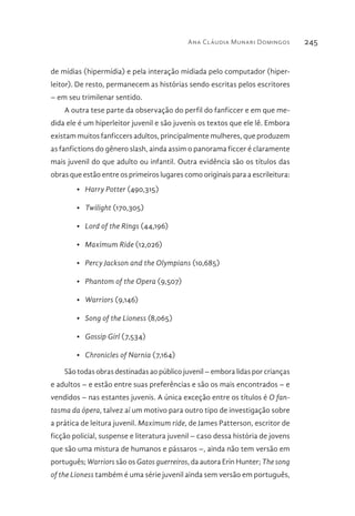 Ana Cláudia Munari Domingos 245
de mídias (hipermídia) e pela interação midiada pelo computador (hiper-
leitor). De resto, permanecem as histórias sendo escritas pelos escritores
– em seu trimilenar sentido.
A outra tese parte da observação do perfil do fanficcer e em que me-
dida ele é um hiperleitor juvenil e são juvenis os textos que ele lê. Embora
existam muitos fanficcers adultos, principalmente mulheres, que produzem
as fanfictions do gênero slash, ainda assim o panorama ficcer é claramente
mais juvenil do que adulto ou infantil. Outra evidência são os títulos das
obras que estão entre os primeiros lugares como originais para a escrileitura:
•	 Harry Potter (490,315)
•	 Twilight (170,305)
•	 Lord of the Rings (44,196)
•	 Maximum Ride (12,026)
•	 Percy Jackson and the Olympians (10,685)
•	 Phantom of the Opera (9,507)
•	 Warriors (9,146)
•	 Song of the Lioness (8,065)
•	 Gossip Girl (7,534)
•	 Chronicles of Narnia (7,164)
São todas obras destinadas ao público juvenil – embora lidas por crianças
e adultos – e estão entre suas preferências e são os mais encontrados – e
vendidos – nas estantes juvenis. A única exceção entre os títulos é O fan-
tasma da ópera, talvez aí um motivo para outro tipo de investigação sobre
a prática de leitura juvenil. Maximum ride, de James Patterson, escritor de
ficção policial, suspense e literatura juvenil – caso dessa história de jovens
que são uma mistura de humanos e pássaros –, ainda não tem versão em
português; Warriors são os Gatos guerreiros, da autora Erin Hunter; The song
of the Lioness também é uma série juvenil ainda sem versão em português,
 