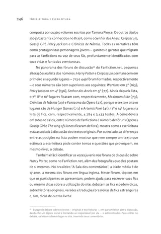 Hiperleitura e escrileitura246
composta por quatro volumes escritos por Tamora Pierce. Os outros títulos
são já bastante conhecidos no Brasil, como o Senhor dos Aneis, Crepúsculo,
Gossip Girl, Percy Jackson e Crônicas de Nárnia. Todas as narrativas têm
como protagonistas personagens jovens – garotos e garotas que migram
para as fanfictions na voz de seus fãs, profundamente identificados com
suas vidas e fantasias aventurosas.
No panorama dos fóruns de discussão59
do Fanfiction.net, pequenas
alterações na lista dos números: Harry Potter e Crepúsculo permanecem em
primeiro e segundo lugares – 713 e 449 fórum formados, respectivamente
– e seus números são bem superiores aos seguintes: Warriors em 3º (163),
Percy Jackson em 4º (156), Senhor dos Aneis em 5º (77). Ainda daquela lista,
o 7º, 8º e 10º lugares ficaram com, respectivamente, Maximum Ride (73),
Crônicas de Nárnia (29) e Fantasma da Ópera (27), porque o sexto e oitavo
lugares são de Hunger Games (73) e Artemis Fowl (41), 13º e 14º lugares na
lista de fics, com, respectivamente, 4.284 e 3.433 textos. A coincidência
em 8 dos 10 casos, entre número de fanfictions e número de fóruns (apenas
Gossip Girl e The song of Lioness ficaram de fora), mostra como a escrileitura
está associada à discussão dos textos originais. Por outro lado, as diferenças
entre as posições na lista podem mostrar que nem sempre um texto que
estimula a escrileitura pode conter temas e questões que provoquem, no
mesmo nível, o debate.
Também é fácil identificar as vozes juvenis nos fóruns de discussão sobre
Harry Potter, como no Fanfiction.net, além das fotografias que eles postam
de si mesmos. No brasileiro “A Sala dos comentários”, a idade média é de
17 anos, a mesma dos fóruns em língua inglesa. Neste fórum, tópicos em
que os participantes se apresentam, pedem ajuda para escrever suas fics
ou mesmo dicas sobre a utilização do site, debatem as fics e pedem dicas,
sobre histórias originais, versões e traduções brasileiras de fics estrangeiras
e, sim, dicas de outros livros:
59 
Espaço de debate sobre os textos – originais e escrileituras –, em que um leitor abre a discussão,
dando-lhe um tópico inicial e tornando-se responsável por ela – o administrador. Para entrar no
debate, os leitores devem logar no site, inserindo seus comentários.
 