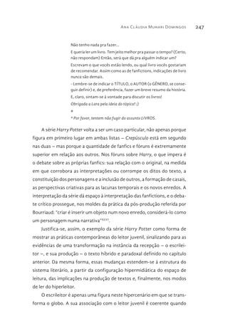 Ana Cláudia Munari Domingos 247
Não tenho nada pra fazer...
E queria ler um livro. Tem jeito melhor pra passar o tempo? (Certo,
não respondam) Então, será que dá pra alguém indicar um?
Escrevam o que vocês estão lendo, ou qual livro vocês gostariam
de recomendar. Assim como as de fanfictions, indicações de livro
nunca são demais.
- Lembre-se de indicar o TÍTULO, o AUTOR (o GÊNERO, se conse-
guir definir) e, de preferência, fazer um breve resumo da história.
E, claro, sintam-se à vontade para discutir os livros!
Obrigada a Lara pela ideia do tópico! :)
#
* Por favor, tentem não fugir do assunto LIVROS.
A série Harry Potter volta a ser um caso particular, não apenas porque
figura em primeiro lugar em ambas listas – Crepúsculo está em segundo
nas duas – mas porque a quantidade de fanfics e fóruns é extremamente
superior em relação aos outros. Nos fóruns sobre Harry, o que impera é
o debate sobre as próprias fanfics: sua relação com o original, na medida
em que corrobora as interpretações ou corrompe os ditos do texto, a
constituição dos personagens e a inclusão de outros, a formação de casais,
as perspectivas criativas para as lacunas temporais e os novos enredos. A
interpretação da série dá espaço à interpretação das fanfictions, e o deba-
te crítico prossegue, nos moldes da prática da pós-produção referida por
Bourriaud: “criar é inserir um objeto num novo enredo, considerá-lo como
um personagem numa narrativa”XLVI
.
Justifica-se, assim, o exemplo da série Harry Potter como forma de
mostrar as práticas contemporâneas do leitor juvenil, sinalizando para as
evidências de uma transformação na instância da recepção – o escrilei-
tor –, e sua produção – o texto híbrido e paradoxal definido no capítulo
anterior. Da mesma forma, essas mudanças estendem-se à estrutura do
sistema literário, a partir da configuração hipermidiática do espaço de
leitura, das implicações na produção de textos e, finalmente, nos modos
de ler do hiperleitor.
O escrileitor é apenas uma figura neste hipercenário em que se trans-
forma o globo. A sua associação com o leitor juvenil é coerente quando
 