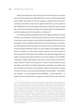 Hiperleitura e escrileitura24
Diante dos fenômenos que esfumaçam as fronteiras entre os campos
da arte, da comunicação, da publicidade e do consumo, transformados pelas
novas mídias, preocupo-me mais em agregar e cotejar teorias do que em
cristalizar conclusões. Cada um dos capítulos deste livro, assim, pode ser
lido isoladamente, como uma espécie de link para a ideia final, que converge
para a mera observação de que algo está acontecendo no campo literário,
transformação que recém começamos a configurar.25
Em vista da grande quantidade de termos em inglês, utilizados no mundo
fanficcer, sem tradução, escolhi mantê-los assim, em fonte normal, já que
se tornaram usuais e porque muitos deles não dispõem de alternativas em
português. Como o website Fanfiction.net é norte-americano, os escrilei-
tores brasileiros já se acostumaram com esses termos, que fazem parte da
rotina do fandom: fanfiction, fanfic, fic, slash, shipper, ship, drabble, songfic,
fanficcer, fandom, etc. Do mesmo modo, mantenho em fonte normal os
termos da área da informática que também são utilizados largamente, em
inglês, por falantes de todos os idiomas, tais como: website, site, CD-ROM,
smartphone, tablet, ciberespaço, internauta, e, ainda, verbos como linkar e
postar. O termo “mídia” tem seu plural em “mídias” e, da mesma forma, seus
derivados: intermídia, transmídia, hipermídia, multimídia, que também não
são marcados como palavras estrangeiras. Alguns termos ainda circulam
em áreas restritas, como os que são utilizados na publicidade – transmídia,
por exemplo – e nos estudos de Intermidialidade – como intermídia –, e,
ainda outros que, basicamente, inaugurei na área da Teoria da Literatura,
25
  O processo de formatação do corpus da dissertação, em 2004 e 2005, impôs algumas dificul-
dades, como a fugacidade do ciberspaço e, principalmente, o grande volume de textos disponíveis.
A forma encontrada para reduzir a uma quantia avaliável foi utilizar critérios tais como: idade (12-
20), data (antes do lançamento do quarto volume), título (que iniciassem com Harry Potter e...,
como no original), censura (para todos os leitores). Ainda assim, o corpus tornou-se imenso: 324
textos. Atualmente, com um volume de fanfics extremamente superior, é impossível realizar a se-
leção dessa forma. Por conseguinte, os critérios escolhidos são: o do website – em que escolhemos
apenas um, o Fanfiction.net; da língua – português; da data – textos postados após a publicação
do último volume; e da censura – textos disponíveis para todas as idades, visto a obra original ter
sido classificada como infanto-juvenil. Dessa forma, quando cito números – 10 fanfics sobre Dum-
bledore, por exemplo, significa que eles representam um percentual – limitado por mim, de 1.111
textos – dentro daquele crescente rol – no Fanfiction.net, 491.168 textos sobre Harry Potter –, e
que é preciso, portanto, levar em conta esse percentual, em torno de 0.23 por cento do total das
fanfictions daquele site.
 