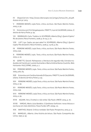 Ana Cláudia Munari Domingos 249
IV  Disponível em: http://www.ciberscopio.net/artigos/tema2/clit_06.pdf.
Acesso em jul. 2013.
V  PERRONE-MOISÉS, Leyla.Texto, crítica, escritura. São Paulo: Martins Fontes,
2005, p. 59.
VI  Entrevista com Frini Gergakopoulos. FINOTTI, Ivan & CALDERARI, Juliana. O
destino de Harry Potter, p. 93.
VII  RODRIGUES, Carla. Traidora. In: SCHPREJER, Alberto (Org.). Quem é Capitu?
Rio de Janeiro: Nova Fronteira, 2008, p. 61-74, p. 72.
VIII  LUFT, Lya. Capitu: pra que saber? In: SCHPREJER, Alberto (Org.). Quem é
Capitu? Rio de Janeiro: Nova Fronteira, 2008, p. 75-82, p. 82.
IX  PERRONE-MOISÉS, Leyla.Texto, crítica, escritura. São Paulo: Martins Fontes,
2005, p.59.
X  PERRONE-MOISÉS, Leyla. Texto, crítica, escritura. São Paulo: Martins Fontes,
2005. p. 20.
XI  GENETTE, Gerard. Palimpsestos: a literatura de segunda mão, Extratos tra-
duzidos do francês por Luciene Guimarães e Maria Antônia Ramos Coutinho. Belo
Horizonte: FALE/UFMG, 2006, p. 7.
XII  PERRONE-MOISÉS, Leyla. Texto, crítica, escritura. São Paulo: Martins Fontes,
2005, p.62, 63.
XIII  Entrevista com Carolina Azevedo Di Giacomo. FINOTTI, Ivan & CALDERARI,
Juliana. O destino de Harry Potter, p. 93.
XIV  PERRONE-MOISÉS, Leyla.Texto, crítica, escritura. São Paulo: Martins Fontes,
2005, p. 59.
XV  PERRONE-MOISÉS, Leyla.Texto, crítica, escritura. São Paulo: Martins Fontes,
2005, p.59.
XVI  PERRONE-MOISÉS, Leyla.Texto, crítica, escritura. São Paulo: Martins Fontes,
2005, p. 59.
XVII  AGUIAR, Vera. O verbal e o não verbal. São Paulo: UNESP, 2004, p. 76.
XVIII  VARGAS, Maria Lúcia Bandeira. O fenômeno fanfiction: novas leituras e
escrituras em meio eletrônico. Passo Fundo: UPF, 2005p. 22.
XIX  BARTHES, Roland. Criítica e verdade. São Paulo: Perspectiva, 2003, p. 9.
XX  MANGUEL, Alberto. Uma história de leitura. São Paulo: Companhia das
Letras, 1997, p. 59.
 