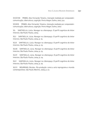 Ana Cláudia Munari Domingos 251
XXXVIII  PRIMO, Alex Fernando Teixeira. Interação mediada por computador:
comunicação, cibercultura, cognição. Porto Alegre: Sulina, 2007, p.9.
XXXIX  PRIMO, Alex Fernando Teixeira. Interação mediada por computador:
comunicação, cibercultura, cognição. Porto Alegre: Sulina, 2007.
XL  SANTAELLA, Lúcia. Navegar no ciberespaço. O perfil cognitivo do leitor
imersivo. São Paulo: Paulus, 2004.
XLI  SANTAELLA, Lúcia. Navegar no ciberespaço. O perfil cognitivo do leitor
imersivo. São Paulo: Paulus, 2004, p. 19.
XLII  SANTAELLA, Lúcia. Navegar no ciberespaço. O perfil cognitivo do leitor
imersivo. São Paulo: Paulus, 2004, p. 23.
XLIII  SANTAELLA, Lúcia. Navegar no ciberespaço. O perfil cognitivo do leitor
imersivo. São Paulo: Paulus, 2004, p. 23.
XLIV  SANTAELLA, Lúcia. Navegar no ciberespaço. O perfil cognitivo do leitor
imersivo. São Paulo: Paulus, 2004, p. 24.
XLV  SANTAELLA, Lúcia. Navegar no ciberespaço. O perfil cognitivo do leitor
imersivo. São Paulo: Paulus, 2004, p. 29.
XLVI  BOURRIAD, Nicolas. Pós-produção: como a arte reprograma o mundo
contemporâneo. São Paulo: Martins, 2009, p. 22.
 