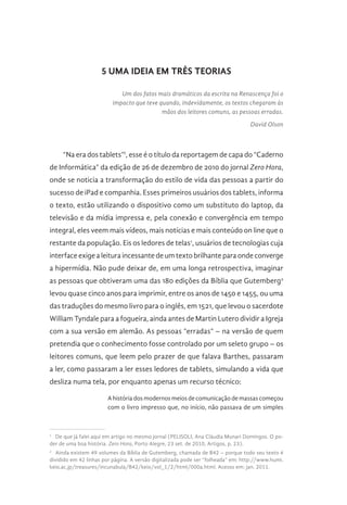 5 UMA IDEIA EM TRÊS TEORIAS
Um dos fatos mais dramáticos da escrita na Renascença foi o
impacto que teve quando, indevidamente, os textos chegaram às
mãos dos leitores comuns, as pessoas erradas.
David Olson
“Na era dos tablets”I
, esse é o título da reportagem de capa do “Caderno
de Informática” da edição de 26 de dezembro de 2010 do jornal Zero Hora,
onde se noticia a transformação do estilo de vida das pessoas a partir do
sucesso de iPad e companhia. Esses primeiros usuários dos tablets, informa
o texto, estão utilizando o dispositivo como um substituto do laptop, da
televisão e da mídia impressa e, pela conexão e convergência em tempo
integral, eles veem mais vídeos, mais notícias e mais conteúdo on line que o
restante da população. Eis os ledores de telas1
, usuários de tecnologias cuja
interface exige a leitura incessante de um texto brilhante para onde converge
a hipermídia. Não pude deixar de, em uma longa retrospectiva, imaginar
as pessoas que obtiveram uma das 180 edições da Bíblia que Gutemberg2
levou quase cinco anos para imprimir, entre os anos de 1450 e 1455, ou uma
das traduções do mesmo livro para o inglês, em 1521, que levou o sacerdote
William Tyndale para a fogueira, ainda antes de Martin Lutero dividir a Igreja
com a sua versão em alemão. As pessoas “erradas” – na versão de quem
pretendia que o conhecimento fosse controlado por um seleto grupo – os
leitores comuns, que leem pelo prazer de que falava Barthes, passaram
a ler, como passaram a ler esses ledores de tablets, simulando a vida que
desliza numa tela, por enquanto apenas um recurso técnico:
A história dos modernos meios de comunicação de massas começou
com o livro impresso que, no início, não passava de um simples
1 
De que já falei aqui em artigo no mesmo jornal (PELISOLI, Ana Cláudia Munari Domingos. O po-
der de uma boa história. Zero Hora, Porto Alegre, 23 set. de 2010, Artigos, p. 23).
2 
Ainda existem 49 volumes da Bíblia de Gutemberg, chamada de B42 – porque todo seu texto é
dividido em 42 linhas por página. A versão digitalizada pode ser “folheada” em: http://www.humi.
keio.ac.jp/treasures/incunabula/B42/keio/vol_1/2/html/000a.html. Acesso em: jan. 2011.
 