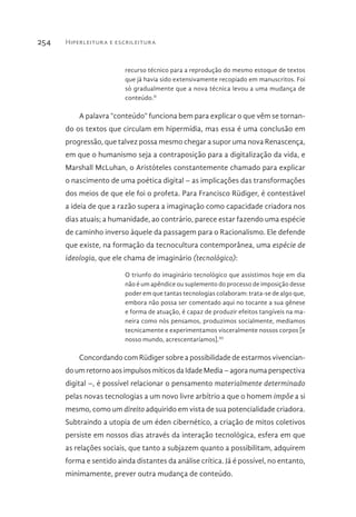 Hiperleitura e escrileitura254
recurso técnico para a reprodução do mesmo estoque de textos
que já havia sido extensivamente recopiado em manuscritos. Foi
só gradualmente que a nova técnica levou a uma mudança de
conteúdo.II
A palavra “conteúdo” funciona bem para explicar o que vêm se tornan-
do os textos que circulam em hipermídia, mas essa é uma conclusão em
progressão, que talvez possa mesmo chegar a supor uma nova Renascença,
em que o humanismo seja a contraposição para a digitalização da vida, e
Marshall McLuhan, o Aristóteles constantemente chamado para explicar
o nascimento de uma poética digital – as implicações das transformações
dos meios de que ele foi o profeta. Para Francisco Rüdiger, é contestável
a ideia de que a razão supera a imaginação como capacidade criadora nos
dias atuais; a humanidade, ao contrário, parece estar fazendo uma espécie
de caminho inverso àquele da passagem para o Racionalismo. Ele defende
que existe, na formação da tecnocultura contemporânea, uma espécie de
ideologia, que ele chama de imaginário (tecnológico):
O triunfo do imaginário tecnológico que assistimos hoje em dia
não é um apêndice ou suplemento do processo de imposição desse
poder em que tantas tecnologias colaboram: trata-se de algo que,
embora não possa ser comentado aqui no tocante a sua gênese
e forma de atuação, é capaz de produzir efeitos tangíveis na ma-
neira como nós pensamos, produzimos socialmente, mediamos
tecnicamente e experimentamos visceralmente nossos corpos [e
nosso mundo, acrescentaríamos].III
Concordando com Rüdiger sobre a possibilidade de estarmos vivencian-
do um retorno aos impulsos míticos da Idade Media – agora numa perspectiva
digital –, é possível relacionar o pensamento materialmente determinado
pelas novas tecnologias a um novo livre arbítrio a que o homem impõe a si
mesmo, como um direito adquirido em vista de sua potencialidade criadora.
Subtraindo a utopia de um éden cibernético, a criação de mitos coletivos
persiste em nossos dias através da interação tecnológica, esfera em que
as relações sociais, que tanto a subjazem quanto a possibilitam, adquirem
forma e sentido ainda distantes da análise crítica. Já é possível, no entanto,
minimamente, prever outra mudança de conteúdo.
 