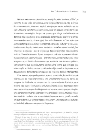 Ana Cláudia Munari Domingos 255
Nem ao extremo do pensamento tecnófobo, nem ao do tecnófiloIV
, o
caminho é o da visão perspectiva, uma linha que tangencia, não o círculo
do eterno retorno, mas uma espiral, em que por vezes as bordas se to-
cam3
. Há uma transformação em curso, cujo fim sequer o meio termo do
humanismo tecnológico é capaz de prever, que atinge profundamente o
domínio do pensamento e sua expressão: as formas de escrever e ler (ou
reescrever) o mundo.4
Já em 1996, Santaella observava as “mutações que
as mídias têm provocado nas formas tradicionais de cultura”V
e hoje, qua-
se vinte anos depois, vivemos em torno das conexões – com instituições,
empresas e pessoas – que a tecnologia das novas mídias nos possibilita
realizar. Vivenciamos uma época em que as práticas humanas cada vez
mais demandam a comunicação – entre homens, entre instituições, entre
máquinas –, e, dentro desse contexto, a cultura, que tem nas práticas
comunicativas sua essência, torna-se mais uma forma que convoca essa
interrelação ao limite, em que o efeito dos objetos culturais parece ser o
de justamente demandar a participação e a resposta de seus interagentes.
Esse evento, que pode parecer apenas uma variação nas formas de
expressão e de relacionamento é, sim, uma transformação na esfera do
tempo e da distância, na perspectiva do homem diante dos fatos, de si
mesmo e do outro. Tal mudança simultaneamente sucede dos modos de ler
– em seu sentido amplo de diálogo entre o homem e seu espaço – e implica
uma constante influência sobre as novas práticas de leitura. Ou seja, nossas
formas de ler também têm um sentido sobre o que lemos, parafraseando,
em outros termos, a famosa frase de McLuhan5
. E nossas práticas culturais
estão imbricadas com nosso modo de pensar:
3 
“Porque o passado sempre ressurge com uma volta a mais no parafuso” (VILA-MATAS, Enrique.
Bartleby e companhia. São Paulo: Cosac Naify, 2004, p. 33).
4 
Manguel diz que o ato da escrita se confunde com muitas outras atividades que se utilizam da
palavra: “enumerar, anotar impressões, ensinar, informar, noticiar, conversar, dogmatizar, resenhar,
engambelar, fazer declarações, anunciar, fazer proselitismo, dar sermão, catalogar, informar, des-
crever, ‘brifar’, tomar notas”; e nós podemos acrescentar: ler (MANGUEL, Alberto. À mesa com o
chapeleiro maluco: ensaios sobre corvos e escrivaninhas. São Paulo: Companhia das Letras, 2009,
p. 96).
5 
“O meio é a mensagem”, já referida aqui.
 