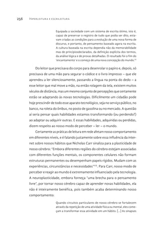 Hiperleitura e escrileitura256
Equipada a sociedade com um sistema de escrita ótimo, isto é,
capaz de preservar o registro de tudo que podia ser dito, esta-
vam criadas as condições para a evolução de uma nova forma de
discurso, e portanto, de pensamento baseado agora na escrita.
A cultura baseada na escrita dependia não da memorabilidade
mas de princípiosdeclarados, da definição explícita dos termos,
da análise lógica e de provas detalhadas. O resultado foi o fim do
‘encantamento’ e o começo de uma nova concepção do mundo.VI
Do leitor que precisava do corpo para desenrolar o papiro e, depois, só
precisava de uma mão para segurar o códice e o livro impresso – que ele
aprendeu a ler silenciosamente, passando a língua na ponta do dedo – a
esse leitor que mal move a mão, na então rolagem da tela, existem muitos
séculos de distância, mas um mesmo conjunto de percepções que certamente
estão se adaptando às novas tecnologias. Dificilmente um cidadão pode
hoje prescindir de todo esse aparato tecnológico, seja no serviço público, no
banco, na roleta do ônibus, no posto de gasolina ou no mercado. A questão
aí seria pensar quais habilidades estamos transformando (ou perdendo?)
ao adaptar ou adquirir outras. E essas habilidades, adquiridas ou perdidas,
dizem respeito ao nosso modo de perceber – ler – o mundo.
Certamente as práticas de leitura em rede afetam nosso comportamento
em diferentes níveis, e é falando justamente sobre essa influência da inter-
net sobre nossos hábitos que Nicholas Carr sinaliza para a plasticidade de
nosso cérebro: “Embora diferentes regiões do cérebro estejam associadas
com diferentes funções mentais, os componentes celulares não formam
estruturas permanentes ou desempenham papeis rígidos. Mudam com as
experiências, circunstâncias e necessidades”VII
. Para Carr, nosso modo de
perceber e reagir ao mundo é extremamente influenciado pela tecnologia.
A neuroplasticidade, embora forneça “uma brecha para o pensamento
livre”, por tornar nosso cérebro capaz de aprender novas habilidades, ela
não é inteiramente benéfica, pois também acaba determinando nosso
comportamento:
Quando circuitos particulares de nosso cérebro se fortalecem
através da repetição de uma atividade física ou mental, eles come-
çam a transformar essa atividade em um hábito. [...] As sinapses
 