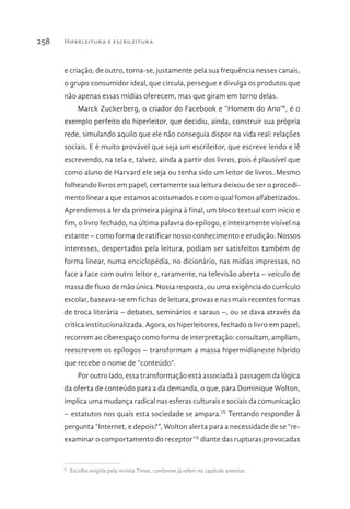 Hiperleitura e escrileitura258
e criação, de outro, torna-se, justamente pela sua frequência nesses canais,
o grupo consumidor ideal, que circula, persegue e divulga os produtos que
não apenas essas mídias oferecem, mas que giram em torno delas.
Marck Zuckerberg, o criador do Facebook e “Homem do Ano”8
, é o
exemplo perfeito do hiperleitor, que decidiu, ainda, construir sua própria
rede, simulando aquilo que ele não conseguia dispor na vida real: relações
sociais. E é muito provável que seja um escrileitor, que escreve lendo e lê
escrevendo, na tela e, talvez, ainda a partir dos livros, pois é plausível que
como aluno de Harvard ele seja ou tenha sido um leitor de livros. Mesmo
folheando livros em papel, certamente sua leitura deixou de ser o procedi-
mento linear a que estamos acostumados e com o qual fomos alfabetizados.
Aprendemos a ler da primeira página à final, um bloco textual com início e
fim, o livro fechado, na última palavra do epílogo, e inteiramente visível na
estante – como forma de ratificar nosso conhecimento e erudição. Nossos
interesses, despertados pela leitura, podiam ser satisfeitos também de
forma linear, numa enciclopédia, no dicionário, nas mídias impressas, no
face a face com outro leitor e, raramente, na televisão aberta – veículo de
massa de fluxo de mão única. Nossa resposta, ou uma exigência do currículo
escolar, baseava-se em fichas de leitura, provas e nas mais recentes formas
de troca literária – debates, seminários e saraus –, ou se dava através da
crítica institucionalizada. Agora, os hiperleitores, fechado o livro em papel,
recorrem ao ciberespaço como forma de interpretação: consultam, ampliam,
reescrevem os epílogos – transformam a massa hipermídianeste híbrido
que recebe o nome de “conteúdo”.
Por outro lado, essa transformação está associada à passagem da lógica
da oferta de conteúdo para a da demanda, o que, para Dominique Wolton,
implica uma mudança radical nas esferas culturais e sociais da comunicação
– estatutos nos quais esta sociedade se ampara.IX
Tentando responder à
pergunta “Internet, e depois?”, Wolton alerta para a necessidade de se “re-
examinar o comportamento do receptor”X
diante das rupturas provocadas
8 
Escolha erigida pela revista Times, conforme já referi no capítulo anterior.
 
