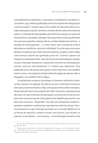 Ana Cláudia Munari Domingos 25
como hiperleitura e hiperleitor e, mais ainda, os neologismos “escrileitura” e
“escrileitor” que, embora já utilizados como uma espécie de tradução para
o termo wreader26
, recebem aqui outro sentido. No dicionário deste livro,
todas essas palavras já são correntes, conceitos demarcados e de existência
prática. A utilização de itálico propõe, além da forma usual para os nomes de
títulos de livros e periódicos, distinguir termos que são conceitos já definidos
em suas áreas específicas, destacando seu sentido isoladamente na frase – a
exemplo de textual poachers – e, ainda, indicar que o sentido do termo é
denotado ou metafórico, como em visibilidade. O uso de aspas serve para
destacar as palavras que, dentro de uma sentença, estejam sendo citadas
como termos e não em seu significado, como em: “O termo “gênero” diz
respeito ao enredo da história”, além da forma convencionada para citações
ou para o destaque de palavras e expressões correntes ou assentadas por
outrens, como em “estranhamento” e “o menino que sobreviveu”. Essa
explicação serve não apenas para ajudar o leitor deste livro, mas também
mostra como a convergência da hipermídia tem agido não apenas sobre a
linguagem, mas também sobre a língua.
A vontade que me guia é a de alargar as fronteiras do literário, atuali-
zando o sistema: um upgrade. Há mais de 40 anos, recém Jauss chamava o
leitor para a conversa histórica. Hoje, com aquela história ainda incompleta,
temos meios de incluir outras espécies de “efeito” dos textos, neste panorama
tão vasto, em que a literatura divide espaço com diversas formas de arte,
tanto mais acessíveis quanto mais suportes elas dispõem para existir e seu
leitor para acessá-las. “Responder” tem sido uma atitude pós-moderna27
,
quando se alardeiam os direitos das mais diversas instâncias sociais. É pre-
ciso comunicar-se, agir e interagir, participar, ser no mundo. Modificam-se
as formas de respostas, mudam os textos, seus autores, suas escritas, os
suportes, e seus leitores – o ser humano –, numa interação constante. Uma
26
  Na tese de Pedro Barbosa, em 1992, e no livro dele com Abílio Cavalheiro, A teoria do homem
sentado, de 1996.
27
  Entendo aqui o pós-moderno não como categoria que a distingue – em consecução ou oposi-
ção – do moderno, mas como o momento contemporâneo, marcado pelas transformações provo-
cadas pela convergência de mídias.
 