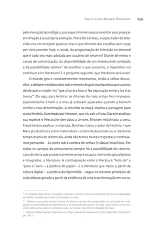 Ana Cláudia Munari Domingos 259
pela inovação tecnológica, para que o homem possa orientar suas proezas
em direção à sua própria evolução.9
Para De Certeau, o espectador de tele-
visão era um receptor passivo; mas o que diremos das escolhas que o pay
per view permite hoje, e, ainda, da programação de televisão on demand
que é cada vez mais adotada por usuários de smartvs? Diante de meios e
canais de comunicação, da disponibilidade de um imensurável conteúdo
e da possibilidade relativa10
de escolher o que consome, o hiperleitor vai
continuar a ler literatura? E a pergunta seguinte: que literatura será essa?
O mundo gira e constantemente retornamos, senão a velhas discus-
sões, a debates reelaborados sob o mesmo ângulo maniqueísta que usamos
desde que o criador viu “que a luz era boa; e fez separação entre a luz e as
trevas”11
.Ou seja, para lembrar os ditames do mais antigo livro impresso,
supostamente o bom e o mau já estavam separados quando o homem
recebeu essa denominação. A mordida na maçã sinaliza a passagem para
outra história, iluminada por Newton, que viu cair a fruta; Darwin analisou
sua espécie e Nietzsche derrubou a árvore, Einstein relativizou a cena,
Freud tentou explicar a intenção, Barthes matou o autor da história – que
Marx já classificara como materialista – e Derrida desconstruiu-a. Bastante
tempo depois do sétimo dia, ainda não temos muitas respostas e continua-
mos pensando – às vezes sob à sombra de velhas (e sábias) macieiras. Em
todos os campos do pensamento sempre há a possibilidade do retorno,
caso do tema que prazerosamente sempre ocupa a mente de apocalípticos
e integrados: a literatura. A contraposição entre a literatura “feita do” e
“para o” livro – a poética do papel – e a literatura que nasce a partir da
cultura digital – a poética da hipermídia – segue os mesmos princípios de
todo debate gerado a partir da evidência de uma transformação em curso,
9 
O contrário disso seria a inovação controlar o homem, uma consequência da nossa incapacidade
de refletir e avaliar para onde a tecnologia nos leva.
10 
Sabemos que ainda existem formas de oferta e mesmo de manipulação no conteúdo em rede,
apesar da possibilidade de interferência e de produção do usuário. Ou seja, ainda existe certo con-
trole institucional sobre o conteúdo, cada vez menor, mas ele tem mudado de mãos.
11 
Gênesis, Bíblia Sagrada. Disponível em: http://www.site-berea.com/C/pt/index.html. Acesso em:
jan. 2011.
 