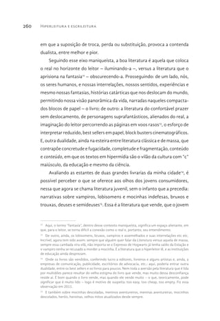 Hiperleitura e escrileitura260
em que a suposição de troca, perda ou substituição, provoca a contenda
dualista, entre melhor e pior.
Seguindo esse eixo maniqueísta, a boa literatura é aquela que coloca
o real no horizonte do leitor – iluminando-a –, versus a literatura que o
aprisiona na fantasia12
– obscurecendo-a. Prosseguindo: de um lado, nós,
os seres humanos, e nossas interrelações, nossos sentidos, experiências e
mesmo nossas fantasias, histórias catárticas que nos deslocam do mundo,
permitindo nossa visão panorâmica da vida, narradas naqueles compacta-
dos blocos de papel – o livro; de outro: a literatura do confortável prazer
sem deslocamento, de personagens suprafantásticos, alienados do real, a
imaginação do leitor percorrendo as páginas em voos rasos13
, o esforço de
interpretar reduzido, best sellers em papel, block busters cinematográficos.
E, outra dualidade, ainda na esteira entre literatura clássica e de massa, que
contrapõe concretude e fugacidade, completude e fragmentação, conteúdo
e conteúdo, em que os textos em hipermídia são o vilão da cultura com “c”
maiúsculo, da educação e mesmo da ciência.
Avaliando as estantes de duas grandes livrarias da minha cidade14
, é
possível perceber o que se oferece aos olhos dos jovens consumidores,
nessa que agora se chama literatura juvenil, sem o infanto que a precedia:
narrativas sobre vampiros, lobisomens e mocinhas indefesas, bruxos e
trouxas, deuses e semideuses15
. Essa é a literatura que vende, que o jovem
12 
Aqui, o termo “fantasia”, dentro desse contexto maniqueísta, significa um espaço alienante, em
que, para o leitor, se torna difícil a conexão como o real e, portanto, seu entendimento.
13 
De outro, ainda, os lobisomens, bruxos, vampiros e assemelhados e suas interrelações etc etc.
Incrível, agora tem sido assim: sempre que alguém quer falar da Literatura versus aquela de massa,
sempre essa cambada vira vilã, não importa se o Expresso de Hogwarts já tenha saído da Estação e
o vampiro tenha se recusado a morder a mocinha. É a literatura que o hiperleitor lê, e as instituições
de educação ainda desprezam.
14 
Onde os livros são vendidos, conferindo lucro a editores, livreiros e alguns artistas e, ainda, a
empresas de comunicação, publicidade, escritórios de advocacia, etc.: aqui, poderia entrar outra
dualidade, entre os best sellers e os livros para poucos. Nem toda a aversão pela literatura que é lida
por multidões parece resultar do velho estigma do livro que vende, mas muito dessa desconfiança
reside aí. É bom quando o livro vende, mas quando ele vende muito – o que, teoricamente, pode
significar que é muito lido – logo é motivo de suspeita: too easy, too cheap, too empty. Fiz essa
observação em 2011.
15 
E também sobre mocinhas descoladas, meninos aventureiros, meninas aventureiras, mocinhos
descolados, heróis, heroínas, velhos mitos atualizados desde sempre.
 