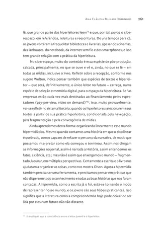 Ana Cláudia Munari Domingos 261
lê, que grande parte dos hiperleitores leem16
e que, por tal, povoa o cibe-
respaço, em referências, releituras e reescrituras. De uns tempos para cá,
os jovens voltaram a frequentar bibliotecas e livrarias, apesar dos cinemas,
das lanhouses, do notebook, da internet sem fio e dos smartphones, e isso
tem grande relação com a prática da hiperleitura.
No ciberespaço, muito do conteúdo é essa espécie de pós-produção,
calcada, principalmente, no que se ouve e vê e, ainda, no que se lê – em
todas as mídias, inclusive o livro. Refletir sobre a recepção, conforme nos
sugere Wolton, indica pensar também que espécies de textos o hiperlei-
tor – que será, definitivamente, o único leitor no futuro – carrega, numa
espécie de seleção e memória digital, para o espaço da hiperleitura. Se “as
empresas estão cada vez mais destinadas ao financiamento pelos espec-
tadores (pay-per-view, video on demand)”XI
, isso, muito provavelmente,
vai-se refletir no sistema literário, quando os hiperleitores selecionarem seus
textos a partir de sua prática hiperleitora, condicionada pela navegação,
pela fragmentação e pela convergência de mídias.
Ainda aprendemos desta forma: organizando linearmente esse mundo
hipermidiático. Mesmo quando contamos uma história em que o eixo linear
é quebrado, somos capazes de refazer o percurso da narrativa, de modo que
possamos interpretar como ela começou e terminou. Assim nos chegam
as informações no jornal, assim é narrada a História, assim entendemos os
fatos, a ciência, etc.; mas não é assim que enxergamos o mundo – fragmen-
tado, lacunar, em múltiplas perspectivas. Certamente a escrita e o livro nos
ajudaram a organizar as coisas, como nos mostra Olson. Agora a hipermídia
também precisa ser uma ferramenta, e precisamos pensar em práticas que
não dispersem todo o conhecimento e todas as boas histórias que nos foram
contadas. A hipermídia, como a escrita já o foi, está-se tornando o modo
de representar nosso mundo, e os jovens são seus hábeis praticantes. Isso
significa que a literatura como a compreendemos hoje pode deixar de ser
lida por eles num futuro não tão distante.
16 
Já expliquei aqui a coincidência entre o leitor juvenil e o hiperleitor.
 