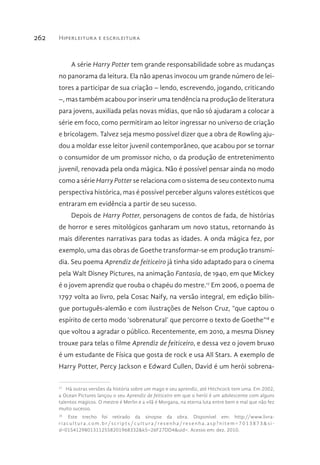Hiperleitura e escrileitura262
A série Harry Potter tem grande responsabilidade sobre as mudanças
no panorama da leitura. Ela não apenas invocou um grande número de lei-
tores a participar de sua criação – lendo, escrevendo, jogando, criticando
–, mas também acabou por inserir uma tendência na produção de literatura
para jovens, auxiliada pelas novas mídias, que não só ajudaram a colocar a
série em foco, como permitiram ao leitor ingressar no universo de criação
e bricolagem. Talvez seja mesmo possível dizer que a obra de Rowling aju-
dou a moldar esse leitor juvenil contemporâneo, que acabou por se tornar
o consumidor de um promissor nicho, o da produção de entretenimento
juvenil, renovada pela onda mágica. Não é possível pensar ainda no modo
como a série Harry Potter se relaciona com o sistema de seu contexto numa
perspectiva histórica, mas é possível perceber alguns valores estéticos que
entraram em evidência a partir de seu sucesso.
Depois de Harry Potter, personagens de contos de fada, de histórias
de horror e seres mitológicos ganharam um novo status, retornando às
mais diferentes narrativas para todas as idades. A onda mágica fez, por
exemplo, uma das obras de Goethe transformar-se em produção transmí-
dia. Seu poema Aprendiz de feiticeiro já tinha sido adaptado para o cinema
pela Walt Disney Pictures, na animação Fantasia, de 1940, em que Mickey
é o jovem aprendiz que rouba o chapéu do mestre.17
Em 2006, o poema de
1797 volta ao livro, pela Cosac Naify, na versão integral, em edição bilín-
gue português-alemão e com ilustrações de Nelson Cruz, “que captou o
espírito de certo modo ‘sobrenatural’ que percorre o texto de Goethe”18
e
que voltou a agradar o público. Recentemente, em 2010, a mesma Disney
trouxe para telas o filme Aprendiz de feiticeiro, e dessa vez o jovem bruxo
é um estudante de Física que gosta de rock e usa All Stars. A exemplo de
Harry Potter, Percy Jackson e Edward Cullen, David é um herói sobrena-
17 
Há outras versões da história sobre um mago e seu aprendiz, até Hitchcock tem uma. Em 2002,
a Ocean Pictures lançou o seu Aprendiz de feiticeiro em que o herói é um adolescente com alguns
talentos mágicos. O mestre é Merlin e a vilã é Morgana, na eterna luta entre bem e mal que não fez
muito sucesso.
18 
Este trecho foi retirado da sinopse da obra. Disponível em: http://www.livra-
riacultura.com.br/scripts/cultura/resenha/resenha.asp?nitem=7013873&si -
d=01541298013112558201968332&k5=26F27DD4&uid=. Acesso em: dez. 2010.
 