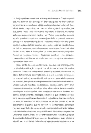 Ana Cláudia Munari Domingos 263
tural cujos poderes não servem apenas para defender os fracos e oprimi-
dos, mas também para distingui-los entre seus pares, na difícil tarefa de
construir uma personalidade válida no disputado universo juvenil. Esses
são os vazios pragmáticos que chamam o leitor juvenil à participação e
que, com o fim da série, continuam a despertar a escrileitura. Analisando
as lacunas que permanecem na série Harry Potter, torna-se claro o quanto
aquelas que dizem respeito ao universo juvenil são as que mais invocam a
participação do escrileitor. Questões tais como a infância de Harry, que do
ponto de vista desta leitora podiam gerar muitas histórias, não são alvo da
escrileitura, enquanto os relacionamentos amorosos ou de amizade são o
foco da escrita de fã. A produção de fãs tornou-se visível não porque eles
fossem um fenômeno recente – Rousseau o sabe bem –, mas porque as
novas mídias possibilitaram sua reação – suportes em cujo manejo os jovens
hiperleitores são hábeis.
Neste ponto, é pensar que literatura é essa que atrai o leitor juvenil e
o estimula à participação, porque é esse o leitor que se torna o hiperleitor
da era dos tablets, e aí começaremos a definir que tipo de conteúdo vai ser
objeto da hiperleitura. De um lado, como já sugeri, os temas e personagens
com os quais o leitor jovem se identifica, de outro, o esquema indeterminado
da narrativa, em que as lacunas permitem as entradas do leitor em cada
um dos níveis, na medida de sua capacidade e desejo. A série Harry Potter,
por exemplo, permite o controle do leitor sobre a interação na perspectiva
da composição do imaginário sobre os aspectos semânticos do texto, mas
domina sintaticamente a recepção, induzindo a que o leitor pense que
controla o eixo significativo do enredo. A redundância alcança o conforto
do leitor, na medida exata desse controle. Os leitores sentem prazer em
desvendar os esquemas que lhe parecem ser tão fechados à percepção,
mas que, na verdade, são apenas grandes indutores de imaginação. Nada de
novo no mundo da literatura, em que as histórias de suspense sempre foram
um grande atrativo. Mas a junção entre esse mundo fantástico, propício
à construção do imaginário, os aspectos do real com os quais o leitor se
identifica e a possibilidade de interferência por parte do receptor tornaram
 