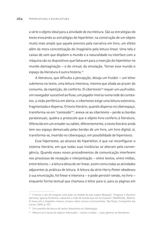 Hiperleitura e escrileitura264
a série o objeto ideal para a atividade de escrileitura. São as estratégias do
texto evocando as estratégias do hiperleitor, na construção de um objeto
muito mais amplo que aquele previsto pela narrativa em livro, um efeito
além da mera concretização do imaginário pela leitura linear. Uma tela e
caixas de som que dispõem o mundo e a naturalidade na interface com a
máquina são os dispositivos que faltavam para a inserção do hiperleitor no
mundo daimaginação – e do virtual, da simulação. Tornar esse mundo o
espaço da literatura é outra história.19
A literatura, que dificulta a percepção, deseja um fruidor – um leitor
submerso no texto, uma leitura intensiva, mesmo que aliada ao prazer do
consumo, da repetição, do conforto. O cibertexto20
requer um usufruidor,
um navegador suscetível ao fluxo, um jogador imerso numa rede de contex-
tos, a visão periférica em alerta; o cibertexto exige uma leitura extensiva,
fragmentada e dispersa. O texto literário, quando disperso no ciberespaço,
transforma-se em “conteúdo”21
, anexa-se ao cibertexto – perde as bordas
paratextuais, quebra o protocolo que o objeto livro conferiu à literatura.
Oferecido em um ereader ou tablet, diferentemente, o texto literário ainda
tem seu espaço demarcado pelas bordas de um livro, um livro digital; aí,
transforma-se, inserido no ciberespaço, em possibilidade de hipertexto.
Esse hipertexto, ao alcance do hiperleitor, é que vai reconfigurar o
sistema literário, em que todas suas instâncias se alteram pela conver-
gência. Quando esses novos procedimentos de comunicação interferem
nos processos de recepção e interpretação – entre textos, entre mídias,
entre leitores – a leitura deixa de ser linear, assim como todas as atividades
adjacentes às práticas de leitura. A leitura da série Harry Potter obedeceu
à sua enunciação, foi linear e intensiva – e pode persistir sendo, no livro –
enquanto forma textual que chamava o leitor para si, para as páginas em
19 
E tornar o ato de imaginar uma ação na medida do que sugere Manguel: “Imaginar é dissolver
barreiras, ignorar fronteiras, subverter a visão de mundo que nos foi imposta” (MANGUEL, Alberto.
À mesa com o chapeleiro maluco: ensaios sobre corvos e escrivaninhas. São Paulo: Companhia das
Letras, 2009, p. 50).
20 
Um caminho de leitura de textos disponíveis no ciberespaço.
21 
Mistura-se à massa de objetos imbricados – textos e mídias – cujos gêneros se hibridizam.
 