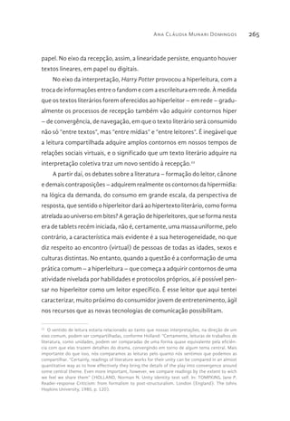 Ana Cláudia Munari Domingos 265
papel. No eixo da recepção, assim, a linearidade persiste, enquanto houver
textos lineares, em papel ou digitais.
No eixo da interpretação, Harry Potter provocou a hiperleitura, com a
troca de informações entre o fandom e com a escrileitura em rede. À medida
que os textos literários forem oferecidos ao hiperleitor – em rede – gradu-
almente os processos de recepção também vão adquirir contornos hiper
– de convergência, de navegação, em que o texto literário será consumido
não só “entre textos”, mas “entre mídias” e “entre leitores”. É inegável que
a leitura compartilhada adquire amplos contornos em nossos tempos de
relações sociais virtuais, e o significado que um texto literário adquire na
interpretação coletiva traz um novo sentido à recepção.22
A partir daí, os debates sobre a literatura – formação do leitor, cânone
e demais contraposições – adquirem realmente os contornos da hipermídia:
na lógica da demanda, do consumo em grande escala, da perspectiva de
resposta, que sentido o hiperleitor dará ao hipertexto literário, como forma
atrelada ao universo em bites? A geração de hiperleitores, que se forma nesta
era de tablets recém iniciada, não é, certamente, uma massa uniforme, pelo
contrário, a característica mais evidente é a sua heterogeneidade, no que
diz respeito ao encontro (virtual) de pessoas de todas as idades, sexos e
culturas distintas. No entanto, quando a questão é a conformação de uma
prática comum – a hiperleitura – que começa a adquirir contornos de uma
atividade nivelada por habilidades e protocolos próprios, aí é possível pen-
sar no hiperleitor como um leitor específico. É esse leitor que aqui tentei
caracterizar, muito próximo do consumidor jovem de entretenimento, ágil
nos recursos que as novas tecnologias de comunicação possibilitam.
22 
O sentido de leitura estaria relacionado ao tanto que nossas interpretações, na direção de um
eixo comum, podem ser compartilhadas, conforme Holland: “Certamente, leituras de trabalhos de
literatura, como unidades, podem ser comparadas de uma forma quase equivalente pela eficiên-
cia com que elas trazem detalhes do drama, convergindo em torno de algum tema central. Mais
importante do que isso, nós comparamos as leituras pelo quanto nós sentimos que podemos as
compartilhar. “Certainly, readings of literature works for their unity can be compared in an almost
quantitative way as to how effectively they bring the details of the play into convergence around
some central theme. Even more important, however, we compare readings by the extent to wich
we feel we share them” (HOLLAND, Norman N. Unity identity text self. In: TOMPKINS, Jane P.
Reader-response Criticism: from formalism to post-structuralism. London (England): The Johns
Hopkins University, 1980, p. 120).
 