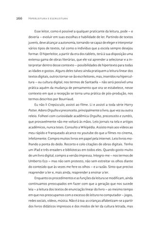 Hiperleitura e escrileitura266
Esse leitor, como é possível a qualquer praticante da leitura, pode – e
deveria – evoluir em suas escolhas e habilidade de ler. Partindo de textos
juvenis, deve alcançar a autonomia, tornando-se capaz de eleger e interpretar
vários tipos de textos, tal como o indivíduo que a escola sempre desejou
formar. O hiperleitor, a partir da era dos tablets, terá à sua disposição uma
extensa gama de obras literárias, que ele vai aprender a selecionar e a in-
terpretar dentro desse contexto – possibilidades de hipertexto para todas
as idades e gostos. Alguns deles talvez ainda pratiquem a leitura linear dos
textos digitais, outros tornar-se-ão escrileitores, mas, inseridos na hipercul-
tura – ou cultura digital, nos termos de Santaella – não será possível uma
prática aquém da mudança de pensamento que ora se estabelece, nesse
contexto em que a recepção se torna uma prática de pós-produção, nos
termos descritos por Bourriaud.
Eu não li Crepúsculo; assisti ao filme. Li e assisti a toda série Harry
Potter. Adoro Orgulho e preconceito, principalmente o livro, que vez ou outra
releio. Folheei com curiosidade acadêmica Orgulho, preconceito e zumbis,
que provavelmente não me voltará às mãos. Leio jornais na tela e artigos
acadêmicos, nunca teses. Consulto a Wikipédia. Assisto mais aos vídeos ao
meu rápido e franqueado alcance no youtube do que a filmes no cinema,
infelizmente. Compro muitos livros em papel pela internet. Leio livros mo-
lhando a ponta do dedo. Recorto e colo citações de obras digitais. Tenho
um iPad e três ereaders e bibliotecas em todos eles. Quando gosto muito
de um livro digital, compro a versão impressa. Integro-me – nos termos de
Umberto Eco – mas não sem protesto, não sem estreitar os olhos diante
do conteúdo que às vezes me fere os olhos – e a razão. Sinto que preciso
reaprender a ler e, mais ainda, reaprender a ensinar a ler.
Enquanto os procedimentos e as funções da leitura se modificam, ainda
continuamos preocupados em fazer com que a geração que nos sucede
leia – a leitura dos textos de enunciação linear do livro – ao mesmo tempo
em que nos preocupamos com o excesso de leitura no computador – jogos,
redes sociais, vídeos, música. Não é à toa: as crianças alfabetizam-se a partir
dos livros didáticos impressos e dos modos de ler da cultura letrada, mas
 