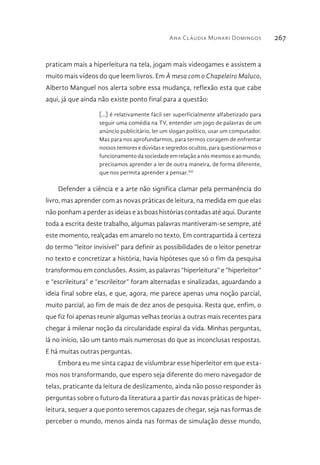 Ana Cláudia Munari Domingos 267
praticam mais a hiperleitura na tela, jogam mais videogames e assistem a
muito mais vídeos do que leem livros. Em À mesa com o Chapeleiro Maluco,
Alberto Manguel nos alerta sobre essa mudança, reflexão esta que cabe
aqui, já que ainda não existe ponto final para a questão:
[...] é relativamente fácil ser superficialmente alfabetizado para
seguir uma comédia na TV, entender um jogo de palavras de um
anúncio publicitário, ler um slogan político, usar um computador.
Mas para nos aprofundarmos, para termos coragem de enfrentar
nossos temores e dúvidas e segredos ocultos, para questionarmos o
funcionamento da sociedade em relação a nós mesmos e ao mundo,
precisamos aprender a ler de outra maneira, de forma diferente,
que nos permita aprender a pensar.XII
Defender a ciência e a arte não significa clamar pela permanência do
livro, mas aprender com as novas práticas de leitura, na medida em que elas
não ponham a perder as ideias e as boas histórias contadas até aqui. Durante
toda a escrita deste trabalho, algumas palavras mantiveram-se sempre, até
este momento, realçadas em amarelo no texto. Em contrapartida à certeza
do termo “leitor invisível” para definir as possibilidades de o leitor penetrar
no texto e concretizar a história, havia hipóteses que só o fim da pesquisa
transformou em conclusões. Assim, as palavras “hiperleitura” e “hiperleitor”
e “escrileitura” e “escrileitor” foram alternadas e sinalizadas, aguardando a
ideia final sobre elas, e que, agora, me parece apenas uma noção parcial,
muito parcial, ao fim de mais de dez anos de pesquisa. Resta que, enfim, o
que fiz foi apenas reunir algumas velhas teorias a outras mais recentes para
chegar à milenar noção da circularidade espiral da vida. Minhas perguntas,
lá no início, são um tanto mais numerosas do que as inconclusas respostas.
E há muitas outras perguntas.
Embora eu me sinta capaz de vislumbrar esse hiperleitor em que esta-
mos nos transformando, que espero seja diferente do mero navegador de
telas, praticante da leitura de deslizamento, ainda não posso responder às
perguntas sobre o futuro da literatura a partir das novas práticas de hiper-
leitura, sequer a que ponto seremos capazes de chegar, seja nas formas de
perceber o mundo, menos ainda nas formas de simulação desse mundo,
 