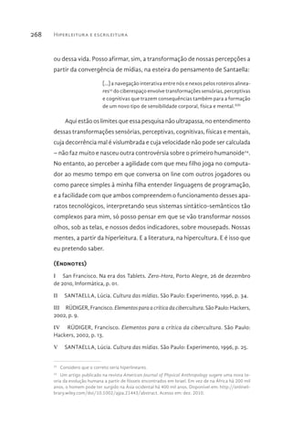 Hiperleitura e escrileitura268
ou dessa vida. Posso afirmar, sim, a transformação de nossas percepções a
partir da convergência de mídias, na esteira do pensamento de Santaella:
[...] a navegação interativa entre nós e nexos pelos roteiros alinea-
res23
do ciberespaço envolve transformações sensórias, perceptivas
e cognitivas que trazem consequências também para a formação
de um novo tipo de sensibilidade corporal, física e mental.XIII
Aqui estão os limites que essa pesquisa não ultrapassa, no entendimento
dessas transformações sensórias, perceptivas, cognitivas, físicas e mentais,
cuja decorrência mal é vislumbrada e cuja velocidade não pode ser calculada
– não faz muito e nasceu outra controvérsia sobre o primeiro humanoide24
.
No entanto, ao perceber a agilidade com que meu filho joga no computa-
dor ao mesmo tempo em que conversa on line com outros jogadores ou
como parece simples à minha filha entender linguagens de programação,
e a facilidade com que ambos compreendem o funcionamento desses apa-
ratos tecnológicos, interpretando seus sistemas sintático-semânticos tão
complexos para mim, só posso pensar em que se vão transformar nossos
olhos, sob as telas, e nossos dedos indicadores, sobre mousepads. Nossas
mentes, a partir da hiperleitura. E a literatura, na hipercultura. E é isso que
eu pretendo saber.
(Endnotes)
I  San Francisco. Na era dos Tablets. Zero-Hora, Porto Alegre, 26 de dezembro
de 2010, Informática, p. 01.
II  SANTAELLA, Lúcia. Cultura das mídias. São Paulo: Experimento, 1996, p. 34.
III  RÜDIGER, Francisco. Elementosparaacríticadacibercultura. São Paulo: Hackers,
2002, p. 9.
IV  RÜDIGER, Francisco. Elementos para a crítica da cibercultura. São Paulo:
Hackers, 2002, p. 13.
V  SANTAELLA, Lúcia. Cultura das mídias. São Paulo: Experimento, 1996, p. 25.
23 
Considero que o correto seria hiperlineares.
24 
Um artigo publicado na revista American Journal of Physical Anthropology sugere uma nova te-
oria da evolução humana a partir de fósseis encontrados em Israel. Em vez de na África há 200 mil
anos, o homem pode ter surgido na Ásia ocidental há 400 mil anos. Disponível em: http://onlineli-
brary.wiley.com/doi/10.1002/ajpa.21443/abstract. Acesso em: dez. 2010.
 