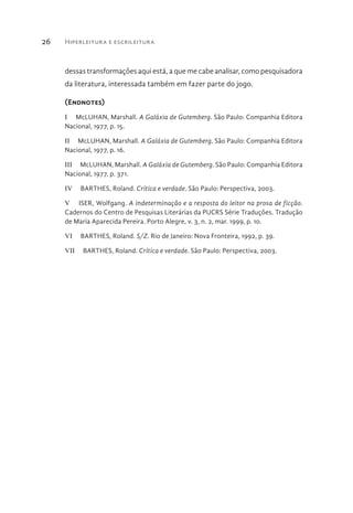 Hiperleitura e escrileitura26
dessas transformações aqui está, a que me cabe analisar, como pesquisadora
da literatura, interessada também em fazer parte do jogo.
(Endnotes)
I  McLUHAN, Marshall. A Galáxia de Gutemberg. São Paulo: Companhia Editora
Nacional, 1977, p. 15.
II  McLUHAN, Marshall. A Galáxia de Gutemberg. São Paulo: Companhia Editora
Nacional, 1977, p. 16.
III  McLUHAN, Marshall. A Galáxia de Gutemberg. São Paulo: Companhia Editora
Nacional, 1977, p. 371.
IV  BARTHES, Roland. Crítica e verdade. São Paulo: Perspectiva, 2003.
V  ISER, Wolfgang. A indeterminação e a resposta do leitor na prosa de ficção.
Cadernos do Centro de Pesquisas Literárias da PUCRS Série Traduções. Tradução
de Maria Aparecida Pereira. Porto Alegre, v. 3, n. 2, mar. 1999, p. 10.
VI  BARTHES, Roland. S/Z. Rio de Janeiro: Nova Fronteira, 1992, p. 39.
VII  BARTHES, Roland. Crítica e verdade. São Paulo: Perspectiva, 2003.
 