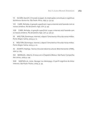 Ana Cláudia Munari Domingos 269
VI  OLSON, David R. O mundo no papel. As implicações conceituais e cognitivas
da leitura e da escrita. São Paulo: Ática, 1997, p. 53-54.
VII  CARR, Nicholas. A geração superficial: o que a internet está fazendo com os
nossos cérebros. Rio de Janeiro: Agir, 2011, p. 49.
VIII  CARR, Nicholas. A geração superficial: o que a internet está fazendo com
os nossos cérebros. Rio de Janeiro: Agir, 2011, p. 56-57.
IX  WOLTON, Dominique. Internet, e depois? Uma teoria crítica das novas mídias.
Porto Alegre: Sulina, 2003, p. 12.
X  WOLTON, Dominique. Internet, e depois? Uma teoria crítica das novas mídias.
Porto Alegre: Sulina, 2003, p. 22.
XI  DUARTE, Rodrigo. Teoria crítica da indústria cultural. Belo Horizonte: UFMG,
2001, p. 165.
XII  MANGUEL. Alberto. À mesa com o Chapeleiro Maluco. São Paulo: Companhia
das Letras, 2009, p. 49.
XIII  SANTAELLA, Lúcia. Navegar no ciberespaço. O perfil cognitivo do leitor
imersivo. São Paulo: Paulus, 2004, p. 34.
 
