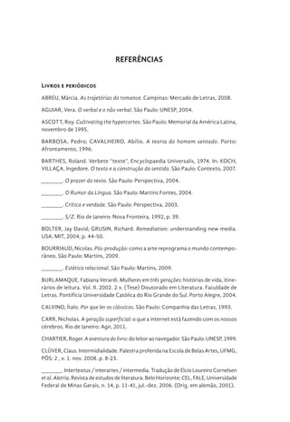 REFERÊNCIAS
Livros e periódicos
ABREU, Márcia. As trajetórias do romance. Campinas: Mercado de Letras, 2008.
AGUIAR, Vera. O verbal e o não verbal. São Paulo: UNESP, 2004.
ASCOTT, Roy. Cultivating the hypercortex. São Paulo: Memorial da América Latina,
novembro de 1995.
BARBOSA, Pedro; CAVALHEIRO, Abílio. A teoria do homem sentado. Porto:
Afrontamento, 1996.
BARTHES, Roland. Verbete “texte”, Encyclopaedia Universalis, 1974. In: KOCH,
VILLAÇA, Ingedore. O texto e a construção do sentido. São Paulo: Contexto, 2007.
______. O prazer do texto. São Paulo: Perspectiva, 2004.
______. O Rumor da Língua. São Paulo: Martins Fontes, 2004.
______. Crítica e verdade. São Paulo: Perspectiva, 2003.
______. S/Z. Rio de Janeiro: Nova Fronteira, 1992, p. 39.
BOLTER, Jay David; GRUSIN, Richard. Remediation: understanding new media.
USA: MIT, 2004, p. 44-50.
BOURRIAUD, Nicolas. Pós-produção: como a arte reprograma o mundo contempo-
râneo. São Paulo: Martins, 2009.
______. Estética relacional. São Paulo: Martins, 2009.
BURLAMAQUE, Fabiana Verardi. Mulheres em três gerações: histórias de vida, itine-
rários de leitura. Vol. II. 2002. 2 v. (Tese) Doutorado em Literatura. Faculdade de
Letras. Pontifícia Universidade Católica do Rio Grande do Sul. Porto Alegre, 2004.
CALVINO, Ítalo. Por que ler os clássicos. São Paulo: Companhia das Letras, 1993.
CARR, Nicholas. A geração superficial: o que a internet está fazendo com os nossos
cérebros. Rio de Janeiro: Agir, 2011.
CHARTIER, Roger. Aaventuradolivro: do leitor ao navegador. São Paulo: UNESP, 1999.
CLÜVER, Claus. Intermidialidade. Palestra proferida na Escola de Belas Artes, UFMG,
PÓS: 2 , v. 1. nov. 2008. p. 8-23.
______. Intertextus / interartes / intermedia. Tradução de Elcio Loureiro Cornelsen
etal.Aletria. Revista de estudos de literatura. Belo Horizonte: CEL, FALE, Universidade
Federal de Minas Gerais, n. 14, p. 11-41, jul.-dez. 2006. (Orig. em alemão, 2001).
 