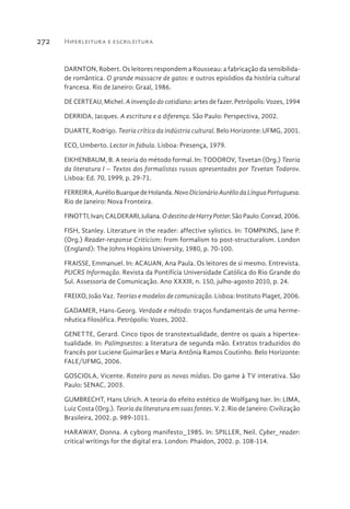 Hiperleitura e escrileitura272
DARNTON, Robert. Os leitores respondem a Rousseau: a fabricação da sensibilida-
de romântica. O grande massacre de gatos: e outros episódios da história cultural
francesa. Rio de Janeiro: Graal, 1986.
DE CERTEAU, Michel. A invenção do cotidiano: artes de fazer. Petrópolis: Vozes, 1994
DERRIDA, Jacques. A escritura e a diferença. São Paulo: Perspectiva, 2002.
DUARTE, Rodrigo. Teoria crítica da indústria cultural. Belo Horizonte: UFMG, 2001.
ECO, Umberto. Lector in fabula. Lisboa: Presença, 1979.
EIKHENBAUM, B. A teoria do método formal. In: TODOROV, Tzvetan (Org.) Teoria
da literatura I – Textos dos formalistas russos apresentados por Tzvetan Todorov.
Lisboa: Ed. 70, 1999, p. 29-71.
FERREIRA, Aurélio Buarque deHolanda. NovoDicionárioAuréliodaLínguaPortuguesa.
Rio de Janeiro: Nova Fronteira.
FINOTTI,Ivan;CALDERARI,Juliana.OdestinodeHarryPotter.SãoPaulo:Conrad,2006.
FISH, Stanley. Literature in the reader: affective sylistics. In: TOMPKINS, Jane P.
(Org.) Reader-response Criticism: from formalism to post-structuralism. London
(England): The Johns Hopkins University, 1980, p. 70-100.
FRAISSE, Emmanuel. In: ACAUAN, Ana Paula. Os leitores de si mesmo. Entrevista.
PUCRS Informação. Revista da Pontifícia Universidade Católica do Rio Grande do
Sul. Assessoria de Comunicação. Ano XXXIII, n. 150, julho-agosto 2010, p. 24.
FREIXO, João Vaz. Teorias e modelos de comunicação. Lisboa: Instituto Piaget, 2006.
GADAMER, Hans-Georg. Verdade e método: traços fundamentais de uma herme-
nêutica filosófica. Petrópolis: Vozes, 2002.
GENETTE, Gerard. Cinco tipos de transtextualidade, dentre os quais a hipertex-
tualidade. In: Palimpsestos: a literatura de segunda mão. Extratos traduzidos do
francês por Luciene Guimarães e Maria Antônia Ramos Coutinho. Belo Horizonte:
FALE/UFMG, 2006.
GOSCIOLA, Vicente. Roteiro para as novas mídias. Do game à TV interativa. São
Paulo: SENAC, 2003.
GUMBRECHT, Hans Ulrich. A teoria do efeito estético de Wolfgang Iser. In: LIMA,
Luiz Costa (Org.). Teoria da literatura em suas fontes. V. 2. Rio de Janeiro: Civilização
Brasileira, 2002. p. 989-1011.
HARAWAY, Donna. A cyborg manifesto_1985. In: SPILLER, Neil. Cyber_reader:
critical writings for the digital era. London: Phaidon, 2002. p. 108-114.
 