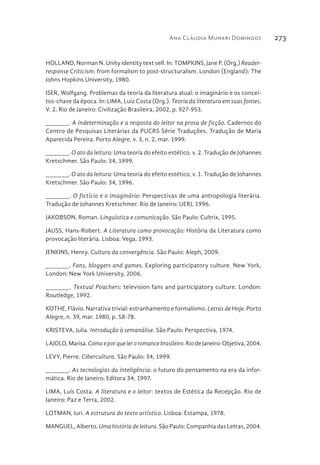 Ana Cláudia Munari Domingos 273
HOLLAND, Norman N. Unity identity text self. In: TOMPKINS, Jane P. (Org.) Reader-
response Criticism: from formalism to post-structuralism. London (England): The
Johns Hopkins University, 1980.
ISER, Wolfgang. Problemas da teoria da literatura atual: o imaginário e os concei-
tos-chave da época. In: LIMA, Luiz Costa (Org.). Teoria da literatura em suas fontes.
V. 2. Rio de Janeiro: Civilização Brasileira, 2002, p. 927-953.
______. A indeterminação e a resposta do leitor na prosa de ficção. Cadernos do
Centro de Pesquisas Literárias da PUCRS Série Traduções. Tradução de Maria
Aparecida Pereira. Porto Alegre, v. 3, n. 2, mar. 1999.
______. O ato da leitura: Uma teoria do efeito estético. v. 2. Tradução de Johannes
Kretschmer. São Paulo: 34, 1999.
______. O ato da leitura: Uma teoria do efeito estético, v. 1. Tradução de Johannes
Kretschmer. São Paulo: 34, 1996.
______. O fictício e o imaginário: Perspectivas de uma antropologia literária.
Tradução de Johannes Kretschmer. Rio de Janeiro: UERJ, 1996.
JAKOBSON, Roman. Linguística e comunicação. São Paulo: Cultrix, 1995.
JAUSS, Hans-Robert. A Literatura como provocação: História da Literatura como
provocação literária. Lisboa: Vega, 1993.
JENKINS, Henry. Cultura da convergência. São Paulo: Aleph, 2009.
______. Fans, bloggers and games. Exploring participatory culture. New York,
London: New York University, 2006.
______. Textual Poachers: television fans and participatory culture. London:
Routledge, 1992.
KOTHE, Flávio. Narrativa trivial: estranhamento e formalismo. Letras de Hoje. Porto
Alegre, n. 39, mar. 1980, p. 58-78.
KRISTEVA, Julia. Introdução à semanálise. São Paulo: Perspectiva, 1974.
LAJOLO, Marisa. Comoeporqueleroromancebrasileiro. Rio de Janeiro: Objetiva, 2004.
LEVY, Pierre. Cibercultura. São Paulo: 34, 1999.
______. As tecnologias da inteligência: o futuro do pensamento na era da infor-
mática. Rio de Janeiro: Editora 34, 1997.
LIMA, Luís Costa. A literatura e o leitor: textos de Estética da Recepção. Rio de
Janeiro: Paz e Terra, 2002.
LOTMAN, Iuri. A estrutura do texto artístico. Lisboa: Estampa, 1978.
MANGUEL, Alberto. Uma história de leitura. São Paulo: Companhia das Letras, 2004.
 