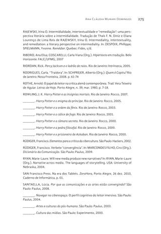 Ana Cláudia Munari Domingos 275
RAJEWSKI, Irina O. Intermidialidade, intertextualidade e “remediação”: uma pers-
pectiva literária sobre a intermidialidade. Tradução de Thaïs F. N. Diniz e Eliana
Lourenço de Lima Reis de RAJEWSKY, Irina O. Intermediality, intertextuality,
and remediation: a literary perspective on intermediality. In: DESPOIX, Phillippe;
SPIELMANN, Yvonne. Remédier. Quebec: Fides, s/d.
RIBEIRO, Ana Elisa; COSCARELLI, Carla Viana (Org.). Hipertexto em tradução. Belo
Horizonte: FALE/UFMG, 2007
RIORDAN, Rick. Percy Jackson e o ladrão de raios. Rio de Janeiro: Intrínseca, 2005.
RODRIGUES, Carla. “Traidora”. In: SCHPREJER, Alberto (Org.). Quem é Capitu? Rio
de Janeiro: Nova Fronteira, 2008. p. 61-74
ROTHE, Arnold. O papel do leitor na crítica alemã contemporânea. Trad. Vera Teixeira
de Aguiar. Letras de Hoje. Porto Alegre, n. 39, mar. 1980, p. 7-18.
ROWLING, J. K. Harry Potter e as insígnias mortais. Rio de Janeiro: Rocco, 2007.
______. Harry Potter e o enigma do príncipe. Rio de Janeiro: Rocco, 2005.
______. Harry Potter e a ordem da fênix. Rio de Janeiro: Rocco, 2003.
______. Harry Potter e o cálice de fogo. Rio de Janeiro: Rocco, 2001.
______. Harry Potter e a câmara secreta. Rio de Janeiro: Rocco, 2000.
______. Harry Potter e a pedra filosofal. Rio de Janeiro: Rocco, 2000.
______. Harry Potter e o prisioneiro de Azkaban. Rio de Janeiro: Rocco, 2000.
RÜDIGER,Francisco.Elementosparaacríticadacibercultura.SãoPaulo:Hackers,2002.
RÜDIGER, Francisco. Verbete “convergência”. In: MARCONDES FILHO, Ciro (Org.).
Dicionário da Comunicação. São Paulo: Paulus, 2009.
RYAN, Marie-Laure. Will new media produce new narratives? In: RYAN, Marie-Laure
(Org.). Narrative across media. The languages of storytelling. USA: University of
Nebraska, 2004.
SAN Francisco Press. Na era dos Tablets. ZeroHora, Porto Alegre, 26 dez. 2010,
Caderno de Informática, p. 01.
SANTAELLA, Lúcia. Por que as comunicações e as artes estão convergindo? São
Paulo: Paulus, 2008.
______. Navegar no ciberespaço. O perfil cognitivo do leitor imersivo. São Paulo:
Paulus, 2004.
______. Artes e culturas do pós-humano. São Paulo: Paulus, 2003.
______. Cultura das mídias. São Paulo: Experimento, 2000.
 