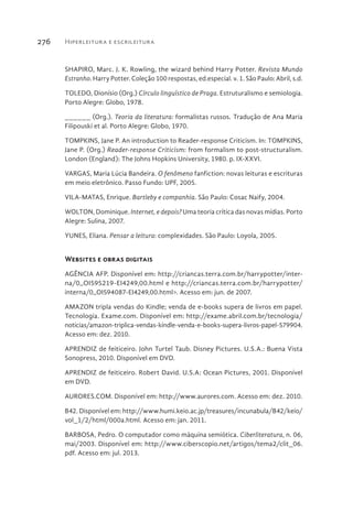 Hiperleitura e escrileitura276
SHAPIRO, Marc. J. K. Rowling, the wizard behind Harry Potter. Revista Mundo
Estranho. Harry Potter. Coleção 100 respostas, ed.especial. v. 1. São Paulo: Abril, s.d.
TOLEDO, Dionísio (Org.) Círculo linguístico de Praga. Estruturalismo e semiologia.
Porto Alegre: Globo, 1978.
______ (Org.). Teoria da literatura: formalistas russos. Tradução de Ana Maria
Filipouski et al. Porto Alegre: Globo, 1970.
TOMPKINS, Jane P. An introduction to Reader-response Criticism. In: TOMPKINS,
Jane P. (Org.) Reader-response Criticism: from formalism to post-structuralism.
London (England): The Johns Hopkins University, 1980. p. IX-XXVI.
VARGAS, Maria Lúcia Bandeira. O fenômeno fanfiction: novas leituras e escrituras
em meio eletrônico. Passo Fundo: UPF, 2005.
VILA-MATAS, Enrique. Bartleby e companhia. São Paulo: Cosac Naify, 2004.
WOLTON, Dominique. Internet, e depois? Uma teoria crítica das novas mídias. Porto
Alegre: Sulina, 2007.
YUNES, Eliana. Pensar a leitura: complexidades. São Paulo: Loyola, 2005.
Websites e obras digitais
AGÊNCIA AFP. Disponível em: http://criancas.terra.com.br/harrypotter/inter-
na/0,,OI595219-EI4249,00.html e http://criancas.terra.com.br/harrypotter/
interna/0,,OI594087-EI4249,00.html>. Acesso em: jun. de 2007.
AMAZON tripla vendas do Kindle; venda de e-books supera de livros em papel.
Tecnologia. Exame.com. Disponível em: http://exame.abril.com.br/tecnologia/
noticias/amazon-triplica-vendas-kindle-venda-e-books-supera-livros-papel-579904.
Acesso em: dez. 2010.
APRENDIZ de feiticeiro. John Turtel Taub. Disney Pictures. U.S.A.: Buena Vista
Sonopress, 2010. Disponível em DVD.
APRENDIZ de feiticeiro. Robert David. U.S.A: Ocean Pictures, 2001. Disponível
em DVD.
AURORES.COM. Disponível em: http://www.aurores.com. Acesso em: dez. 2010.
B42. Disponível em: http://www.humi.keio.ac.jp/treasures/incunabula/B42/keio/
vol_1/2/html/000a.html. Acesso em: jan. 2011.
BARBOSA, Pedro. O computador como máquina semiótica. Ciberliteratura, n. 06,
mai/2003. Disponível em: http://www.ciberscopio.net/artigos/tema2/clit_06.
pdf. Acesso em: jul. 2013.
 