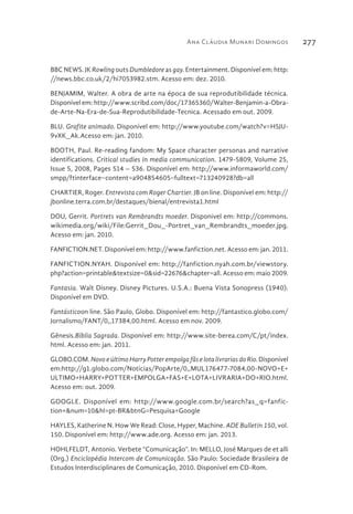 Ana Cláudia Munari Domingos 277
BBC NEWS. JK Rowling outs Dumbledore as gay. Entertainment. Disponível em: http:
//news.bbc.co.uk/2/hi7053982.stm. Acesso em: dez. 2010.
BENJAMIM, Walter. A obra de arte na época de sua reprodutibilidade técnica.
Disponível em: http://www.scribd.com/doc/17365360/Walter-Benjamin-a-Obra-
de-Arte-Na-Era-de-Sua-Reprodutibilidade-Tecnica. Acessado em out. 2009.
BLU. Grafite animado. Disponível em: http://www.youtube.com/watch?v=H5JU-
9vXK_Ak.Acesso em: jan. 2010.
BOOTH, Paul. Re-reading fandom: My Space character personas and narrative
identifications. Critical studies in media communication. 1479-5809, Volume 25,
Issue 5, 2008, Pages 514 – 536. Disponível em: http://www.informaworld.com/
smpp/ftinterface~content=a904854605~fulltext=713240928?db=all
CHARTIER, Roger. Entrevista com Roger Chartier. JB on line. Disponível em: http://
jbonline.terra.com.br/destaques/bienal/entrevista1.html
DOU, Gerrit. Portrets van Rembrandts moeder. Disponivel em: http://commons.
wikimedia.org/wiki/File:Gerrit_Dou_-Portret_van_Rembrandts_moeder.jpg.
Acesso em: jan. 2010.
FANFICTION.NET. Disponível em: http://www.fanfiction.net. Acesso em: jan. 2011.
FANFICTION.NYAH. Disponível em: http://fanfiction.nyah.com.br/viewstory.
php?action=printable&textsize=0&sid=22676&chapter=all. Acesso em: maio 2009.
Fantasia. Walt Disney. Disney Pictures. U.S.A.: Buena Vista Sonopress (1940).
Disponível em DVD.
Fantásticoon line. São Paulo, Globo. Disponível em: http://fantastico.globo.com/
Jornalismo/FANT/0,,17384,00.html. Acesso em nov. 2009.
Gênesis.Bíblia Sagrada. Disponível em: http://www.site-berea.com/C/pt/index.
html. Acesso em: jan. 2011.
GLOBO.COM. Novo e último Harry Potter empolga fãs e lota livrarias do Rio. Disponível
em:http://g1.globo.com/Noticias/PopArte/0,,MUL176477-7084,00-NOVO+E+
ULTIMO+HARRY+POTTER+EMPOLGA+FAS+E+LOTA+LIVRARIA+DO+RIO.html.
Acesso em: out. 2009.
GOOGLE. Disponível em: http://www.google.com.br/search?as_q=fanfic-
tion+&num=10&hl=pt-BR&btnG=Pesquisa+Google
HAYLES, Katherine N. How We Read: Close, Hyper, Machine. ADE Bulletin 150, vol.
150. Disponível em: http://www.ade.org. Acesso em: jan. 2013.
HOHLFELDT, Antonio. Verbete “Comunicação”. In: MELLO, José Marques de et alli
(Org.) Enciclopédia Intercom de Comunicação. São Paulo: Sociedade Brasileira de
Estudos Interdisciplinares de Comunicação, 2010. Disponível em CD-Rom.
 
