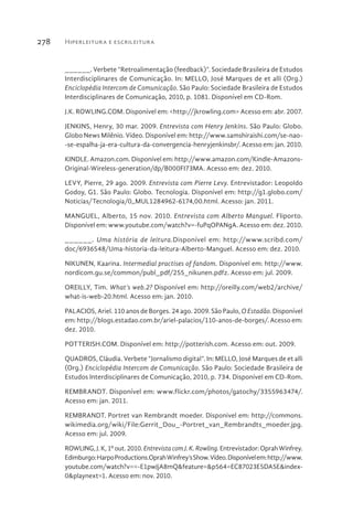 Hiperleitura e escrileitura278
______. Verbete “Retroalimentação (feedback)”. Sociedade Brasileira de Estudos
Interdisciplinares de Comunicação. In: MELLO, José Marques de et alli (Org.)
Enciclopédia Intercom de Comunicação. São Paulo: Sociedade Brasileira de Estudos
Interdisciplinares de Comunicação, 2010, p. 1081. Disponível em CD-Rom.
J.K. ROWLING.COM. Disponível em: <http://jkrowling.com> Acesso em: abr. 2007.
JENKINS, Henry, 30 mar. 2009. Entrevista com Henry Jenkins. São Paulo: Globo.
Globo News Milênio. Vídeo. Disponível em: http://www.samshiraishi.com/se-nao-
-se-espalha-ja-era-cultura-da-convergencia-henryjenkinsbr/. Acesso em: jan. 2010.
KINDLE. Amazon.com. Disponível em: http://www.amazon.com/Kindle-Amazons-
Original-Wireless-generation/dp/B000FI73MA. Acesso em: dez. 2010.
LEVY, Pierre, 29 ago. 2009. Entrevista com Pierre Levy. Entrevistador: Leopoldo
Godoy, G1. São Paulo: Globo. Tecnologia. Disponível em: http://g1.globo.com/
Noticias/Tecnologia/0,,MUL1284962-6174,00.html. Acesso: jan. 2011.
MANGUEL, Alberto, 15 nov. 2010. Entrevista com Alberto Manguel. Fliporto.
Disponível em: www.youtube.com/watch?v=-fuPqOPANgA. Acesso em: dez. 2010.
______. Uma história de leitura.Disponível em: http://www.scribd.com/
doc/6936548/Uma-historia-da-leitura-Alberto-Manguel. Acesso em: dez. 2010.
NIKUNEN, Kaarina. Intermedial practises of fandom. Disponível em: http://www.
nordicom.gu.se/common/publ_pdf/255_nikunen.pdfz. Acesso em: jul. 2009.
OREILLY, Tim. What’s web.2? Disponível em: http://oreilly.com/web2/archive/
what-is-web-20.html. Acesso em: jan. 2010.
PALACIOS, Ariel. 110 anos de Borges. 24 ago. 2009. São Paulo, O Estadão. Disponível
em: http://blogs.estadao.com.br/ariel-palacios/110-anos-de-borges/. Acesso em:
dez. 2010.
POTTERISH.COM. Disponível em: http://potterish.com. Acesso em: out. 2009.
QUADROS, Cláudia. Verbete “Jornalismo digital”. In: MELLO, José Marques de et alli
(Org.) Enciclopédia Intercom de Comunicação. São Paulo: Sociedade Brasileira de
Estudos Interdisciplinares de Comunicação, 2010, p. 734. Disponível em CD-Rom.
REMBRANDT. Disponível em: www.flickr.com/photos/gatochy/3355963474/.
Acesso em: jan. 2011.
REMBRANDT. Portret van Rembrandt moeder. Disponivel em: http://commons.
wikimedia.org/wiki/File:Gerrit_Dou_-Portret_van_Rembrandts_moeder.jpg.
Acesso em: jul. 2009.
ROWLING,J.K,1ºout.2010.EntrevistacomJ.K.Rowling.Entrevistador:OprahWinfrey.
Edimburgo:HarpoProductions.OprahWinfrey’sShow.Vídeo.Disponívelem:http://www.
youtube.com/watch?v=-Ep1wJjAm8Q&feature=&p=564ECE87023D5AE5&index=-
0&playnext=1. Acesso em: nov. 2010.
 