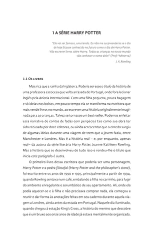 1 A SÉRIE HARRY POTTER
“Ele vai ser famoso, uma lenda. Eu não me surpreenderia se o dia
de hoje ficasse conhecido no futuro como o dia de Harry Potter.
Vão escrever livros sobre Harry. Todas as crianças no nosso mundo
vão conhecer o nome dele!” (Prof.ª Minerva)
J. K.Rowling
1.1 Os livros
Mais rica que a rainha da Inglaterra. Poderia ser esse o título da história de
uma professora escocesa que volta arrasada de Portugal, onde fora lecionar
Inglês pela Anistia Internacional. Com uma filha pequena, pouca bagagem
e só ideias nos bolsos, em pouco tempo ela se transforma na escritora que
mais vende livros no mundo, ao escrever uma história originalmente imagi-
nada para as crianças. Talvez se tornasse um best-seller. Podemos enfeitar
essa narrativa de contos de fadas com peripécias tais como sua obra ter
sido recusada por doze editoras, ou ainda acrescentar que o enredo surgiu
de algumas ideias durante uma viagem de trem que a jovem fazia, entre
Manchester e Londres. Mas é a história real – e, por enquanto, apenas
real– da autora da série literária Harry Potter, Joanne Kathleen Rowling.
Mas a história que se desenvolveu de tudo isso e rendeu-lhe o título que
inicia este parágrafo é outra.
O primeiro livro dessa escritora que poderia ser uma personagem,
Harry Potter e a pedra filosofal (Harry Potter and the philosopher’s stone),
foi escrito entre os anos de 1990 e 1995, principalmente a partir de 1994,
quando Rowling sentava num café, embalando a filha no carrinho, para fugir
do ambiente enregelante e sorumbático de seu apartamento. Ali, onde ela
podia aquecer-se e à filha e não precisava comprar nada, ela começou a
reunir e dar forma às anotações feitas em seu caderno durante aquela via-
gem a Londres, ainda antes da estada em Portugal. Naquele dia iluminado,
quando chegou à estação King’s Cross, a história do menino que descobre
que é um bruxo aos onze anos de idade já estava mentalmente organizada.
 