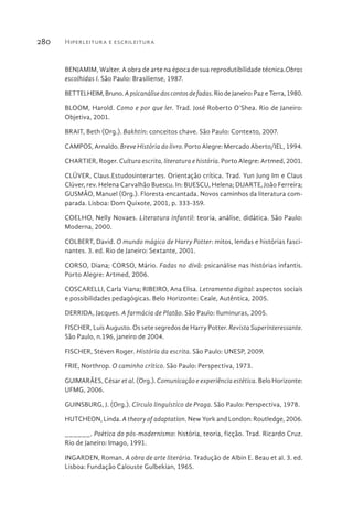 Hiperleitura e escrileitura280
BENJAMIM, Walter. A obra de arte na época de sua reprodutibilidade técnica.Obras
escolhidas I. São Paulo: Brasiliense, 1987.
BETTELHEIM,Bruno.Apsicanálisedoscontosdefadas.RiodeJaneiro:PazeTerra,1980.
BLOOM, Harold. Como e por que ler. Trad. José Roberto O’Shea. Rio de Janeiro:
Objetiva, 2001.
BRAIT, Beth (Org.). Bakhtin: conceitos chave. São Paulo: Contexto, 2007.
CAMPOS, Arnaldo. Breve História do livro. Porto Alegre: Mercado Aberto/IEL, 1994.
CHARTIER, Roger. Cultura escrita, literatura e história. Porto Alegre: Artmed, 2001.
CLÜVER, Claus.Estudosinterartes. Orientação crítica. Trad. Yun Jung Im e Claus
Clüver, rev. Helena Carvalhão Buescu. In: BUESCU, Helena; DUARTE, João Ferreira;
GUSMÃO, Manuel (Org.). Floresta encantada. Novos caminhos da literatura com-
parada. Lisboa: Dom Quixote, 2001, p. 333-359.
COELHO, Nelly Novaes. Literatura infantil: teoria, análise, didática. São Paulo:
Moderna, 2000.
COLBERT, David. O mundo mágico de Harry Potter: mitos, lendas e histórias fasci-
nantes. 3. ed. Rio de Janeiro: Sextante, 2001.
CORSO, Diana; CORSO, Mário. Fadas no divã: psicanálise nas histórias infantis.
Porto Alegre: Artmed, 2006.
COSCARELLI, Carla Viana; RIBEIRO, Ana Elisa. Letramento digital: aspectos sociais
e possibilidades pedagógicas. Belo Horizonte: Ceale, Autêntica, 2005.
DERRIDA, Jacques. A farmácia de Platão. São Paulo: Iluminuras, 2005.
FISCHER, Luís Augusto. Os sete segredos de Harry Potter. Revista Superinteressante.
São Paulo, n.196, janeiro de 2004.
FISCHER, Steven Roger. História da escrita. São Paulo: UNESP, 2009.
FRIE, Northrop. O caminho crítico. São Paulo: Perspectiva, 1973.
GUIMARÃES, César et al. (Org.). Comunicação e experiência estética. Belo Horizonte:
UFMG, 2006.
GUINSBURG, J. (Org.). Círculo linguístico de Praga. São Paulo: Perspectiva, 1978.
HUTCHEON, Linda. A theory of adaptation. New York and London: Routledge, 2006.
______. Poética do pós-modernismo: história, teoria, ficção. Trad. Ricardo Cruz.
Rio de Janeiro: Imago, 1991.
INGARDEN, Roman. A obra de arte literária. Tradução de Albin E. Beau et al. 3. ed.
Lisboa: Fundação Calouste Gulbekian, 1965.
 