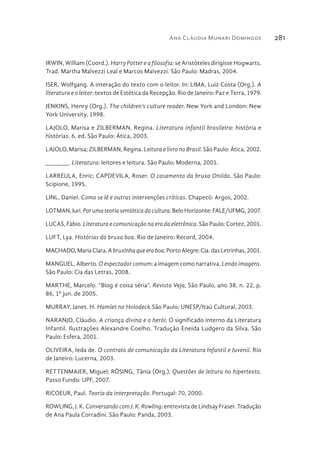 Ana Cláudia Munari Domingos 281
IRWIN, William (Coord.). Harry Potter e a filosofia: se Aristóteles dirigisse Hogwarts.
Trad. Martha Malvezzi Leal e Marcos Malvezzi. São Paulo: Madras, 2004.
ISER, Wolfgang. A interação do texto com o leitor. In: LIMA, Luiz Costa (Org.). A
literatura e o leitor: textos de Estética da Recepção. Rio de Janeiro: Paz e Terra, 1979.
JENKINS, Henry (Org.). The children’s culture reader. New York and London: New
York University, 1998.
LAJOLO, Marisa e ZILBERMAN, Regina. Literatura infantil brasileira: história e
histórias. 6. ed. São Paulo: Ática, 2003.
LAJOLO, Marisa; ZILBERMAN, Regina. Leitura e livro no Brasil. São Paulo: Ática, 2002.
______. Literatura: leitores e leitura. São Paulo: Moderna, 2001.
LARREULA, Enric; CAPDEVILA, Roser. O casamento da bruxa Onilda. São Paulo:
Scipione, 1995.
LINL, Daniel. Como se lê e outras intervenções críticas. Chapecó: Argos, 2002.
LOTMAN,Iuri.Porumateoriasemióticadacultura.BeloHorizonte:FALE/UFMG,2007.
LUCAS, Fábio. Literatura e comunicação na era da eletrônica. São Paulo: Cortez, 2001.
LUFT, Lya. Histórias da bruxa boa. Rio de Janeiro: Record, 2004.
MACHADO,MariaClara.Abruxinhaqueeraboa.PortoAlegre:Cia.dasLetrinhas,2001.
MANGUEL, Alberto. O espectador comum: a imagem como narrativa. Lendo imagens.
São Paulo: Cia das Letras, 2008.
MARTHE, Marcelo. “Blog é coisa séria”. Revista Veja, São Paulo, ano 38, n. 22, p.
86, 1º jun. de 2005.
MURRAY, Janet. H. Hamlet no Holodeck.São Paulo: UNESP/Itaú Cultural, 2003.
NARANJO, Cláudio. A criança divina e o herói: O significado interno da Literatura
Infantil. Ilustrações Alexandre Coelho. Tradução Eneida Ludgero da Silva. São
Paulo: Esfera, 2001.
OLIVEIRA, Ieda de. O contrato de comunicação da Literatura Infantil e Juvenil. Rio
de Janeiro: Lucerna, 2003.
RETTENMAIER, Miguel; RÖSING, Tânia (Org.). Questões de leitura no hipertexto.
Passo Fundo: UPF, 2007.
RICOEUR, Paul. Teoria da interpretação. Portugal: 70, 2000.
ROWLING, J. K. Conversando com J. K. Rowling: entrevista de Lindsay Fraser. Tradução
de Ana Paula Corradini. São Paulo: Panda, 2003.
 