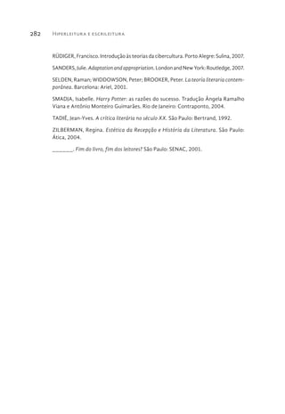 Hiperleitura e escrileitura282
RÜDIGER, Francisco. Introdução às teorias da cibercultura. Porto Alegre: Sulina, 2007.
SANDERS,Julie.Adaptationandappropriation.LondonandNewYork:Routledge,2007.
SELDEN, Raman; WIDDOWSON, Peter; BROOKER, Peter. La teoría literaria contem-
porânea. Barcelona: Ariel, 2001.
SMADJA, Isabelle. Harry Potter: as razões do sucesso. Tradução Ângela Ramalho
Viana e Antônio Monteiro Guimarães. Rio de Janeiro: Contraponto, 2004.
TADIÉ, Jean-Yves. A crítica literária no século XX. São Paulo: Bertrand, 1992.
ZILBERMAN, Regina. Estética da Recepção e História da Literatura. São Paulo:
Ática, 2004.
______. Fim do livro, fim dos leitores? São Paulo: SENAC, 2001.
 