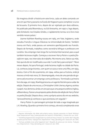 Hiperleitura e escrileitura28
Ela imaginou dividir a história em sete livros, cada um deles contando um
ano em que Harry passaria na Escola de Hogwarts para completar o curso
de bruxaria. O primeiro livro, depois de ser rejeitado por doze editoras,
foi publicado pela Bloomsbury, na Grã-bretanha, em 1997 e, logo depois,
pela Scholastic nos Estados Unidos, e rapidamente tornou-se o livro mais
vendido nesses países.1
Joanne Kathleen Rowling nasceu em 1965, em Yate, Inglaterra, onde
estudou Francês e Línguas Clássicas na Universidade de Exeter. Também
morou em Paris, onde passou um semestre aperfeiçoando seu francês.
Depois de formada, trabalhou como secretária bilíngue e professora em
Londres. Seu emprego mais longo foi na Anistia Internacional, para a qual
também lecionava inglês. Começou a escrever Harry Potter e a pedra filo-
sofal em 1990, nos intervalos do trabalho. No mesmo ano, falece sua mãe,
fato que ela diz ter modificado a sua vida “e a de Harry para sempre”.2
Nove
meses depois, foi para Portugal, onde lecionou inglês na cidade do Porto.
Lá, conheceu Jorge Arantes, com quem se casou e teve uma filha, em 1993,
Jessica. Com o fim do casamento, em 1994, voltou para a Escócia, onde já
morava a irmã mais nova, Di. Desempregada, viveu de uma pensão do go-
verno até encontrar um emprego como professora. Terminado o primeiro
livro da saga, em 1995, Rowling procurou um agente literário para cuidar da
edição. Depois de uma recusa, a Christopher Little Literary Agency aceitou
o papel, mas demorou ainda um ano para que uma pequena editora inglesa,
a Bloomsbury, fizesse uma proposta pelos direitos de edição de Harry Potter
e a pedra filosofal. Depois disso, como a própria autora diz em seu website,
“provavelmente já conheces o que aconteceu em seguida”.3
Harry Potter é a personagem principal de toda a saga imaginada por
J. K. Rowling. Quando o primeiro livro começa, ele está completando onze
1 
Algumas informações são dadas pela própria autora, durante entrevista no Oprah Winfrey’s
Show. Disponível em: http://www.youtube.com/watch?v=YFbS6YNGC_E. Acesso em: nov. 2010.
2 
“Something happened that changed both my world and Harry’s forever: my mother died”. Biografia
da autora por ela mesma. Tradução livre. Disponível em: <http://jkrowling.com> Acesso em: abr. 2005.
3 
“And you probably know what happened next”. Biografia da autora por ela mesma. Tradução
livre. Disponível em: <http://jkrowling.com> Acesso em: abr. 2005.
 