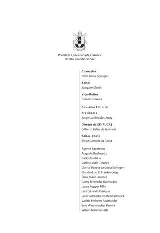 Chanceler
Dom Jaime Spengler
Reitor
Joaquim Clotet
Vice-Reitor
Evilázio Teixeira
Conselho Editorial
Presidente
Jorge Luis Nicolas Audy
Diretor da EDIPUCRS
Gilberto Keller de Andrade
Editor-Chefe
Jorge Campos da Costa
Agemir Bavaresco
Augusto Buchweitz
Carlos Gerbase
Carlos Graeff-Teixeira
Clarice Beatriz da Costa Söhngen
Cláudio Luís C. Frankenberg
Érico João Hammes
Gleny Terezinha Guimarães
Lauro Kopper Filho
Luiz Eduardo Ourique
Luis Humberto de Mello Villwock
Valéria Pinheiro Raymundo
Vera Wannmacher Pereira
Wilson Marchionatti
 