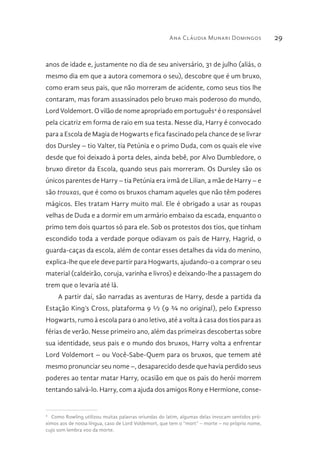 Ana Cláudia Munari Domingos 29
anos de idade e, justamente no dia de seu aniversário, 31 de julho (aliás, o
mesmo dia em que a autora comemora o seu), descobre que é um bruxo,
como eram seus pais, que não morreram de acidente, como seus tios lhe
contaram, mas foram assassinados pelo bruxo mais poderoso do mundo,
Lord Voldemort. O vilão de nome apropriado em português4
é o responsável
pela cicatriz em forma de raio em sua testa. Nesse dia, Harry é convocado
para a Escola de Magia de Hogwarts e fica fascinado pela chance de se livrar
dos Dursley – tio Valter, tia Petúnia e o primo Duda, com os quais ele vive
desde que foi deixado à porta deles, ainda bebê, por Alvo Dumbledore, o
bruxo diretor da Escola, quando seus pais morreram. Os Dursley são os
únicos parentes de Harry – tia Petúnia era irmã de Lilian, a mãe de Harry – e
são trouxas, que é como os bruxos chamam aqueles que não têm poderes
mágicos. Eles tratam Harry muito mal. Ele é obrigado a usar as roupas
velhas de Duda e a dormir em um armário embaixo da escada, enquanto o
primo tem dois quartos só para ele. Sob os protestos dos tios, que tinham
escondido toda a verdade porque odiavam os pais de Harry, Hagrid, o
guarda-caças da escola, além de contar esses detalhes da vida do menino,
explica-lhe que ele deve partir para Hogwarts, ajudando-o a comprar o seu
material (caldeirão, coruja, varinha e livros) e deixando-lhe a passagem do
trem que o levaria até lá.
A partir daí, são narradas as aventuras de Harry, desde a partida da
Estação King’s Cross, plataforma 9 ½ (9 ¾ no original), pelo Expresso
Hogwarts, rumo à escola para o ano letivo, até a volta à casa dos tios para as
férias de verão. Nesse primeiro ano, além das primeiras descobertas sobre
sua identidade, seus pais e o mundo dos bruxos, Harry volta a enfrentar
Lord Voldemort – ou Você-Sabe-Quem para os bruxos, que temem até
mesmo pronunciar seu nome –, desaparecido desde que havia perdido seus
poderes ao tentar matar Harry, ocasião em que os pais do herói morrem
tentando salvá-lo. Harry, com a ajuda dos amigos Rony e Hermione, conse-
4 
Como Rowling utilizou muitas palavras oriundas do latim, algumas delas invocam sentidos pró-
ximos aos de nossa língua, caso de Lord Voldemort, que tem o “mort” – morte – no próprio nome,
cujo som lembra voo da morte.
 