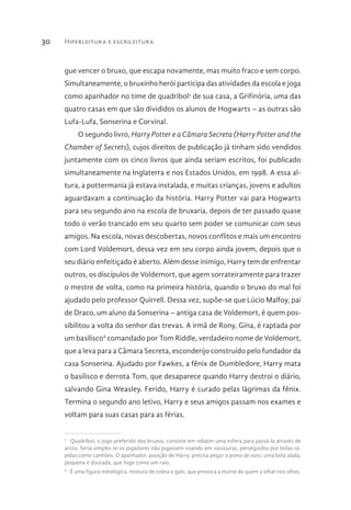 Hiperleitura e escrileitura30
gue vencer o bruxo, que escapa novamente, mas muito fraco e sem corpo.
Simultaneamente, o bruxinho herói participa das atividades da escola e joga
como apanhador no time de quadribol5
de sua casa, a Grifinória, uma das
quatro casas em que são divididos os alunos de Hogwarts – as outras são
Lufa-Lufa, Sonserina e Corvinal.
O segundo livro, Harry Potter e a Câmara Secreta (Harry Potter and the
Chamber of Secrets), cujos direitos de publicação já tinham sido vendidos
juntamente com os cinco livros que ainda seriam escritos, foi publicado
simultaneamente na Inglaterra e nos Estados Unidos, em 1998. A essa al-
tura, a pottermania já estava instalada, e muitas crianças, jovens e adultos
aguardavam a continuação da história. Harry Potter vai para Hogwarts
para seu segundo ano na escola de bruxaria, depois de ter passado quase
todo o verão trancado em seu quarto sem poder se comunicar com seus
amigos. Na escola, novas descobertas, novos conflitos e mais um encontro
com Lord Voldemort, dessa vez em seu corpo ainda jovem, depois que o
seu diário enfeitiçado é aberto. Além desse inimigo, Harry tem de enfrentar
outros, os discípulos de Voldemort, que agem sorrateiramente para trazer
o mestre de volta, como na primeira história, quando o bruxo do mal foi
ajudado pelo professor Quirrell. Dessa vez, supõe-se que Lúcio Malfoy, pai
de Draco, um aluno da Sonserina – antiga casa de Voldemort, é quem pos-
sibilitou a volta do senhor das trevas. A irmã de Rony, Gina, é raptada por
um basilisco6
comandado por Tom Riddle, verdadeiro nome de Voldemort,
que a leva para a Câmara Secreta, esconderijo construído pelo fundador da
casa Sonserina. Ajudado por Fawkes, a fênix de Dumbledore, Harry mata
o basilisco e derrota Tom, que desaparece quando Harry destroi o diário,
salvando Gina Weasley. Ferido, Harry é curado pelas lágrimas da fênix.
Termina o segundo ano letivo, Harry e seus amigos passam nos exames e
voltam para suas casas para as férias.
5 
Quadribol, o jogo preferido dos bruxos, consiste em rebater uma esfera para passá-la através de
arcos. Seria simples se os jogadores não jogassem voando em vassouras, perseguidos por bolas rá-
pidas como canhões. O apanhador, posição de Harry, precisa pegar o pomo de ouro, uma bola alada,
pequena e dourada, que foge como um raio.
6 
É uma figura mitológica, mistura de cobra e galo, que provoca a morte de quem a olhar nos olhos.
 
