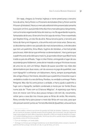 Ana Cláudia Munari Domingos 31
Em 1999, chegava às livrarias inglesas e norte-americanas o terceiro
livro da série, Harry Potter e o Prisioneiro de Azkaban (Harry Potter and the
Prisoner of Azkaban). Nunca o mercado editorial tinha presenciado tamanha
busca por um livro, que já então tinha dia e hora marcados para o lançamento,
com as livrarias organizando listas de reserva, e os fãs aguardando na porta,
fantasiados de bruxos. O terceiro livro foi capa da revista Time e resenhado
por Stephen King, um dos fãs da série. Nessa terceira parte, e terceiro ano
letivo de Harry em Hogwarts, o bruxinho está com treze anos. Dessa vez,
as descobertas sobre o seu passado são mais esclarecedoras, e ele descobre
que tem um padrinho, Sirius Black, fugitivo de Azkaban, a horrível prisão
para bruxos. Além de ter que enfrentar os dementadores7
, Harry pensa que
o padrinho está atrás dele para matá-lo, já que todos diziam que Black havia
traído os pais do afilhado, Tiago e Lilian Potter, entregando o lugar de seu
esconderijo para Voldemort, antes de ter matado a sangue-frio treze trouxas
de uma vez só, com um feitiço. Depois de quase sucumbir nas mãos dos
dementadores por duas vezes, cair da vassoura no jogo de quadribol, voar
num hipogrifo8
e enfrentar um lobisomem, Harry, sempre acompanhado
dos amigos Rony e Hermione, descobre que o padrinho é inocente e que o
verdadeiro traidor é o rato de Rony, Perebas, na verdade o animago9
Pedro
Petigrew. Mas não há como provar a verdade, e Harry ajuda o padrinho a
fugir com o hipogrifo, também condenado à morte por ter ferido Draco
numa aula de “Trato com as Criaturas Mágicas”. A esperança que Harry
teve em morar com Sirius dura pouco tempo e ele tem de, novamente,
voltar para a casa dos tios trouxas para as férias de verão. No entanto,
Rony convida Harry para passar o resto das férias em sua casa, para que
eles possam assistir juntos ao Torneio Mundial de Quadribol, uma aventura
7 
São seres alados e sinistros que servem de guardas da Prisão de Azkaban. Cadavéricos, cobertos
por um manto em farrapos, trazendo sempre uma brisa gélida, não só assustam, mas são capazes de
sugar toda a alegria de quem deles se aproxima, deixando o infeliz em estado de desânimo e fraque-
za. A própria Rowling associa-os à depressão, mal de que ela sofreu quando estava desempregada,
escrevendo a série no frio clima escocês.
8 
É um ser mitológico, um cavalo alado.
9 
Animago é um bruxo que consegue transformar-se em determinado animal, sempre o mesmo. O
padrinho de Harry atinge a forma de um cão, e o pai de Harry, um cervo.
 