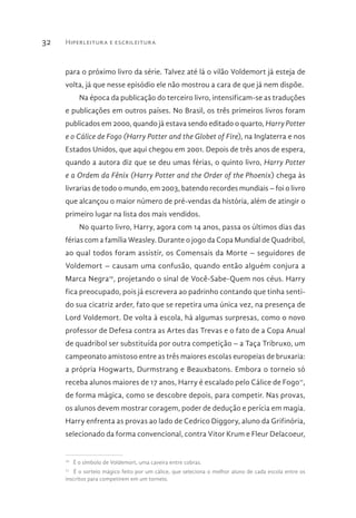 Hiperleitura e escrileitura32
para o próximo livro da série. Talvez até lá o vilão Voldemort já esteja de
volta, já que nesse episódio ele não mostrou a cara de que já nem dispõe.
Na época da publicação do terceiro livro, intensificam-se as traduções
e publicações em outros países. No Brasil, os três primeiros livros foram
publicados em 2000, quando já estava sendo editado o quarto, Harry Potter
e o Cálice de Fogo (Harry Potter and the Globet of Fire), na Inglaterra e nos
Estados Unidos, que aqui chegou em 2001. Depois de três anos de espera,
quando a autora diz que se deu umas férias, o quinto livro, Harry Potter
e a Ordem da Fênix (Harry Potter and the Order of the Phoenix) chega às
livrarias de todo o mundo, em 2003, batendo recordes mundiais – foi o livro
que alcançou o maior número de pré-vendas da história, além de atingir o
primeiro lugar na lista dos mais vendidos.
No quarto livro, Harry, agora com 14 anos, passa os últimos dias das
férias com a família Weasley. Durante o jogo da Copa Mundial de Quadribol,
ao qual todos foram assistir, os Comensais da Morte – seguidores de
Voldemort – causam uma confusão, quando então alguém conjura a
Marca Negra10
, projetando o sinal de Você-Sabe-Quem nos céus. Harry
fica preocupado, pois já escrevera ao padrinho contando que tinha senti-
do sua cicatriz arder, fato que se repetira uma única vez, na presença de
Lord Voldemort. De volta à escola, há algumas surpresas, como o novo
professor de Defesa contra as Artes das Trevas e o fato de a Copa Anual
de quadribol ser substituída por outra competição – a Taça Tribruxo, um
campeonato amistoso entre as três maiores escolas europeias de bruxaria:
a própria Hogwarts, Durmstrang e Beauxbatons. Embora o torneio só
receba alunos maiores de 17 anos, Harry é escalado pelo Cálice de Fogo11
,
de forma mágica, como se descobre depois, para competir. Nas provas,
os alunos devem mostrar coragem, poder de dedução e perícia em magia.
Harry enfrenta as provas ao lado de Cedrico Diggory, aluno da Grifinória,
selecionado da forma convencional, contra Vitor Krum e Fleur Delacoeur,
10 
É o símbolo de Voldemort, uma caveira entre cobras.
11 
É o sorteio mágico feito por um cálice, que seleciona o melhor aluno de cada escola entre os
inscritos para competirem em um torneio.
 