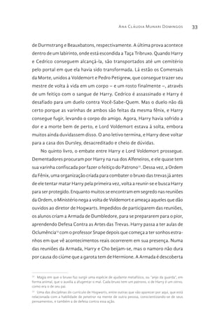 Ana Cláudia Munari Domingos 33
de Durmstrang e Beauxbatons, respectivamente. A última prova acontece
dentro de um labirinto, onde está escondida a Taça Tribruxo. Quando Harry
e Cedrico conseguem alcançá-la, são transportados até um cemitério
pelo portal em que ela havia sido transformada. Lá estão os Comensais
da Morte, unidos a Voldemort e Pedro Petigrew, que consegue trazer seu
mestre de volta à vida em um corpo – e um rosto finalmente –, através
de um feitiço com o sangue de Harry. Cedrico é assassinado e Harry é
desafiado para um duelo contra Você-Sabe-Quem. Mas o duelo não dá
certo porque as varinhas de ambos são feitas da mesma fênix, e Harry
consegue fugir, levando o corpo do amigo. Agora, Harry havia sofrido a
dor e a morte bem de perto, e Lord Voldemort estava à solta, embora
muitos ainda duvidassem disso. O ano letivo termina, e Harry deve voltar
para a casa dos Dursley, desacreditado e cheio de dúvidas.
No quinto livro, o embate entre Harry e Lord Voldemort prossegue.
Dementadores procuram por Harry na rua dos Alfeneiros, e ele quase tem
sua varinha confiscada por fazer o feitiço do Patrono12
. Dessa vez, a Ordem
da Fênix, uma organização criada para combater o bruxo das trevas já antes
de ele tentar matar Harry pela primeira vez, volta a reunir-se e busca Harry
para ser protegido. Enquanto muitos se encontram em segredo nas reuniões
da Ordem, o Ministério nega a volta de Voldemort e ameaça aqueles que dão
ouvidos ao diretor de Hogwarts. Impedidos de participarem das reuniões,
os alunos criam a Armada de Dumbledore, para se prepararem para o pior,
aprendendo Defesa Contra as Artes das Trevas. Harry passa a ter aulas de
Oclumência13
com o professor Snape depois que começa a ter sonhos estra-
nhos em que vê acontecimentos reais ocorrerem em sua presença. Numa
das reuniões da Armada, Harry e Cho beijam-se, mas o namoro não dura
por causa do ciúme que a garota tem de Hermione. A Armada é descoberta
12 
Magia em que o bruxo faz surgir uma espécie de ajudante metafísico, ou “anjo da guarda”, em
forma animal, que o auxilia a afugentar o mal. Cada bruxo tem um patrono, o de Harry é um cervo,
como era o de seu pai.
13 
Uma das disciplinas do currículo de Hogwarts, entre outras que vão aparecer por aqui, que está
relacionada com a habilidade de penetrar na mente de outra pessoa, conscientizando-se de seus
pensamentos, e também a de defesa contra essa ação.
 