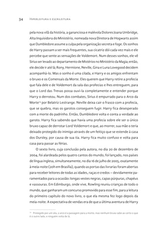 Hiperleitura e escrileitura34
pela nova vilã da história, a gananciosa e malévola Dolores Joana Umbridge,
Alta Inquisidora do Ministério, nomeada nova Diretora de Hogwarts assim
que Dumbledore assume a culpa pela organização secreta e foge. Os sonhos
de Harry passam a ser mais frequentes, sua cicatriz dói cada vez mais e ele
percebe que sente as sensações de Voldemort. Num desses sonhos, ele vê
Sirius ser levado ao departamento de Mistérios no Ministério da Magia; então,
ele decide ir até lá; Rony, Hermione, Neville, Gina e Luna Lovegood decidem
acompanhá-lo. Mas o sonho é uma cilada, e Harry e os amigos enfrentam
o bruxo e os Comensais da Morte. Eles querem que Harry retire a profecia
que fala dele e de Voldemort da sala das profecias e lhes entreguem, para
que o Lord das Trevas possa ouvi-la completamente e entender porque
Harry o derrotou. Num dos combates, Sirius é empurrado para o Arco da
Morte14
por Belatriz Lestrange. Neville deixa cair o frasco com a profecia,
que se quebra, mas os garotos conseguem fugir. Harry fica desesperado
com a morte do padrinho. Então, Dumbledore volta e conta a verdade ao
garoto. Harry fica sabendo que havia uma profecia sobre ele ser o único
bruxo capaz de derrotar Lord Voldemort e que, ao morrer, sua mãe o teria
deixado protegido do inimigo através de um feitiço que se estende à casa
dos Dursley, por causa de sua tia. Harry fica muito confuso e volta para
casa para passar as férias.
O sexto livro, cuja conclusão pela autora, no dia 20 de dezembro de
2004, foi alardeada pelos quatro cantos do mundo, foi lançado, nos países
de língua inglesa, simultaneamente, no dia 16 de julho de 2005, exatamente
à meia-noite (20h em Brasília), quando as portas das livrarias foram abertas
para receber leitores de todas as idades, raças e credos – devidamente pa-
ramentados para a ocasião: longas vestes negras, capas púrpuras, chapéus
e vassouras. Em Edimburgo, onde vive, Rowling reuniu crianças de todo o
mundo, que ganharam um concurso promovido para esse fim, para a leitura
do primeiro capítulo do novo livro, o que ela mesma fez logo depois da
meia-noite. A expectativa de vendas era de que a última aventura de Harry
14 
Protegido por um véu, o arco é a passagem para a morte, mas nenhum bruxo sabe ao certo o que
é o outro lado, e ninguém volta de lá.
 