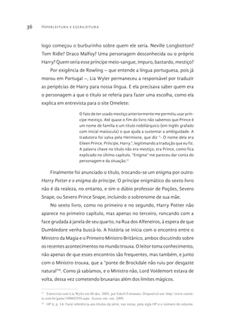 Hiperleitura e escrileitura36
logo começou o burburinho sobre quem ele seria. Neville Longbotton?
Tom Ridle? Draco Malfoy? Uma personagem desconhecida ou o próprio
Harry? Quem seria esse príncipe meio-sangue, impuro, bastardo, mestiço?
Por exigência de Rowling – que entende a língua portuguesa, pois já
morou em Portugal –, Lia Wyler permaneceu a responsável por traduzir
as peripécias de Harry para nossa língua. E ela precisava saber quem era
o personagem a que o título se referia para fazer uma escolha, como ela
explica em entrevista para o site Omelete:
O fato de ter usado mestiço anteriormente me permitiu usar prín-
cipe mestiço. Até quase o fim do livro não sabemos que Prince é
um nome de família e um título nobiliárquico (em inglês grafado
com inicial maiúscula) o que ajuda a sustentar a ambiguidade. A
tradutora foi salva pela Hermione, que diz “- O nome dela era
Eileen Prince. Príncipe, Harry.”, legitimando a tradução que eu fiz.
A palavra chave no título não era mestiço, era Prince, como fica
explicado no último capítulo. “Enigma” me pareceu dar conta do
personagem e da situação.17
Finalmente foi anunciado o título, trocando-se um enigma por outro:
Harry Potter e o enigma do príncipe. O príncipe enigmático do sexto livro
não é da realeza, no entanto, e sim o dúbio professor de Poções, Severo
Snape, ou Severo Prince Snape, incluindo o sobrenome de sua mãe.
No sexto livro, como no primeiro e no segundo, Harry Potter não
aparece no primeiro capítulo, mas apenas no terceiro, roncando com a
face grudada à janela de seu quarto, na Rua dos Alfeneiros, à espera de que
Dumbledore venha buscá-lo. A história se inicia com o encontro entre o
Ministro da Magia e o Primeiro Ministro Britânico, ambos discutindo sobre
os recentes acontecimentos no mundo trouxa. O leitor toma conhecimento,
não apenas de que esses encontros são frequentes, mas também, e junto
com o Ministro trouxa, que a “ponte de Brockdale não ruiu por desgaste
natural”18
. Como já sabíamos, e o Ministro não, Lord Voldemort estava de
volta, dessa vez cometendo bruxarias além dos limites mágicos.
17 
Entrevista com Lia Wyler em 06 dez. 2005, por Ederli Fortunato. Disponível em: http://www.omele-
te.com.br/game/100002950.aspx. Acesso em: out. 2009.
18 
HP 6, p. 14. Farei referência aos títulos da série, nas notas, pela sigla HP e o número do volume.
 